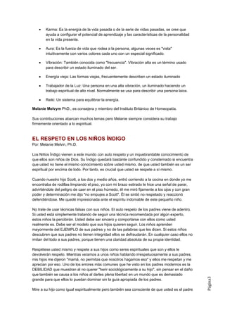 •   Karma: Es la energía de la vida pasada o de la serie de vidas pasadas, se cree que
        ayuda a configurar el potencial de aprendizaje y las características de la personalidad
        en la vida presente.

    •   Aura: Es la fuerza de vida que rodea a la persona, algunas veces es "vista"
        intuitivamente con varios colores cada uno con un especial significado.

    •   Vibración: También conocida como "frecuencia". Vibración alta es un término usado
        para describir un estado iluminado del ser.

    •   Energía vieja: Las formas viejas, frecuentemente describen un estado iluminado

    •   Trabajador de la Luz: Una persona en una alta vibración, un iluminado haciendo un
        trabajo espiritual de alto nivel. Normalmente se usa para describir una persona laica.

    •   Reiki: Un sistema para equilibrar la energía.

Melanie Melvym PhD., es consejera y miembro del Instituto Británico de Homeopatía.

Sus contribuciones abarcan muchos temas pero Melanie siempre considera su trabajo
firmemente orientado a lo espiritual.



EL RESPETO EN LOS NIÑOS ÍNDIGO
Por: Melanie Melvin, Ph.D.

Los Niños Índigo vienen a este mundo con auto respeto y un inquebrantable conocimiento de
que ellos son niños de Dios. Su Índigo quedará bastante confundido y consternado si encuentra
que usted no tiene el mismo conocimiento sobre usted mismo, de que usted también es un ser
espiritual por encima de lodo. Por tanto, es crucial que usted se respete a sí mismo.

Cuando nuestro hijo Scott, a los dos y medio años, entró corriendo a la cocina en donde yo me
encontraba de rodillas limpiando el piso, yo con mi brazo estirado le hice una señal de parar,
advirtiéndole del peligro de caer en el piso húmedo, él me miró fijamente a los ojos y con gran
poder y determinación me dijo "no empujes a Scott". Él se sintió no respetado y reaccionó
defendiéndose. Me quedé impresionada ante el espíritu indomable de este pequeño niño.

No trate de usar técnicas falsas con sus niños. El auto respeto de los padres viene de adentro.
Si usted está simplemente tratando de seguir una técnica recomendada por algún experto,
estos niños la percibirán. Usted debe ser sincero y comportarse con ellos como usted
realmente es. Debe ser el modelo que sus hijos quieren seguir. Los niños aprenden
mayormente del EJEMPLO de sus padres y no de las palabras que les dicen. Si estos niños
descubren que sus padres no tienen integridad ellos se defraudarán. En cualquier caso ellos no
imitan del todo a sus padres, porque tienen una claridad absoluta de su propia identidad.

Respétese usted mismo y respete a sus hijos como seres espirituales que son y ellos le
devolverán respeto. Mientras veíamos a unos niños hablando irrespetuosamente a sus padres,
mis hijos me dijeron "mamá, no permitas que nosotros hagamos eso" y ellos me respetan y me
aprecian por eso. Uno de los errores más comunes que he visto en los padres modernos es la
DEBILIDAD que muestran al no querer "herir sociológicamente a su hijo", sin pensar en el daño
que también se causa a los niños al darles plena libertad en un mundo que es demasiado
                                                                                                  Página3




grande para que ellos lo puedan dominar sin la guía apropiada de los padres.

Mire a su hijo como igual espiritualmente pero también sea consciente de que usted es el padre
 