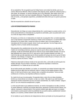de su autoestima. No nos gustaría que los Índigo fueran como todos los demás, pero es un
camino difícil el ser diferente. Ellos se sienten solos algunas veces, aparte de cualquier grupo, y
esto duele. Sin embargo, no ayuda el decirles que no son diferentes, ellos saben que lo son.
Ayudémosles más bien a ser esa invaluable diferencia. Pregúntele si les gustaría ser como
todo el mundo, y cite ejemplos específicos, probablemente ellos dirán que no quieren parecerse
a nadie.

Esto les recuerda de su decisión de ser lo que son.


LOS INTERDEPENDIENTES ÍNDIGO


Generalmente, los Índigo son seres independientes Así, cuando siguen su propio camino, no lo
tomen personalmente La intensidad de su propósito es admirable, ¡pero se puede sentir como
si un tren de carga viniera a atropellarlo!

Mi esposo y yo vimos en un restaurante a la madre de una pequeña niña. La madre esperaba
que su hija esperara ociosamente mientras su madre comía el desayuno. La mamá debió estar
pensando en su propia niñez, cuando los niños se miraban, pero no se escuchaban. La
naturaleza del niño es estar ocupado, tienen mucho que aprender. Con los Índigo esto se
magnifica; tienen un fuerte sentido de propósito.

Esta pequeña niña, posiblemente de tres años, había estado sentada en una alta silla de
madera sin la bandeja protectora, porque se suponía que la silla se acercaba a la mesa. Sin
embargo, la silla era demasiado alta para la mesa en la que mamá estaba sentada, así que la
dejó separada de la mesa unos 25 cm. para que su hija no pudiera treparse a la mesa. La
mamá nos dijo que ella esperaba que la niña se quedara ahí porque eso era lo que se le había
ordenado. Sin embargo, mi esposo, Sid y yo observamos a esta niña por un minuto o dos, nos
miramos y dijimos al unísono, “Índigo”.

Habíamos observado la intensa mirada en los ojos de la niña, y cómo ella se sentía igual a los
adultos del lugar. No era tímida ni temerosa, ni siquiera le importaba si nosotros la
aprobábamos o no. Estaba de pie en la alta silla.

No se había parado para desafiar a su madre, no comprendía que estaba haciendo algo malo.
Estaba de pie por algún tipo de motivación interna. A pesar de que estaba parada a cierta
altura, no temí que se fuera a caer, tampoco ella, su equilibrio era perfecto. Tenia una total
confianza en sí misma y nos inspiraba confianza a nosotros.

Su madre fue la que me preocupaba. Si esperaba tratar a esta niña con ideas obsoletas,
tendría sus manos llenas con empatía. Le dije a su madre, "ella sabe lo que está haciendo'"
esperando hacerle comprender que era una buena característica. Su madre contestó: "¡Seguro
que sí!" con una mezcla de exasperación y orgullo.

La niña escuchó todo lo que estábamos diciendo, se montó a horcajadas en la silla y continuó
su propia referencia, haciendo sus propias elecciones, siguiendo su propia intuición interna, sus
valores, motivación y discernimiento. Si la mamá le hubiera dado algo que hacer y le hubiera
comunicado su preocupación sobre la posibilidad de que podría caerse, posiblemente hubieran
llegado a un acuerdo y ambas hubieran sido más felices.
                                                                                                      Página3




En la medida en que Ia referencia de independencia interna se templa con la preocupación por
 