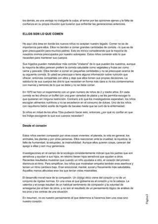 los demás, es una ventaja no instigarle la culpa, el temor por las opiniones ajenas y la falta de
confianza en su propia intuición que tuvieron que enfrentar las generaciones anteriores.


ELLOS SON LO QUE COMEN


He aquí otra área en donde los nuevos niños no aceptan nuestro legado. Comer no es de
importancia para ellos. Ellos no tienden a comer grandes cantidades de comida - lo que es de
gran preocupación para muchos padres. Esto es irónico considerando que la mayoría de
nosotros vivimos preocupados por nuestro sobrepeso. Estos niños comerán sólo lo que
necesiten para mantener sus cuerpos.

Sus hígados pueden metabolizar más comida "chatarra" de lo que pueden los nuestros, aunque
la mayoría de ellos parecen preferir la comida saludable como vegetales y frutas así como
carne y pescado. Ellos tienden a comer en pequeñas cantidades y no se preocupan acerca de
su siguiente comida. Si usted se preocupa o tiene alguna información sobre nutrición que
ofrecer, entonces compártala con ellos y deje que ellos tomen sus propias decisiones. La
sabiduría de sus cuerpos les dirá lo que necesitan en forma más clara si no los contaminamos
con manías y temores de lo que se debe y no se debe comer.

En 1970 se hizo un experimento con un gran numero de niños de 2 y medio años. En cada
comida se les ofrecía un buffet con una gran variedad de platos y se les permitía escoger lo
que quisieran sin ninguna restricción. Contrario a lo que los investigadores esperaban, los niños
escogían alimentos nutritivos y no se excedieron en el consumo de dulces. Uno de los niños
con raquitismo bebió aceite de hígado de bacalao hasta que se curó de la enfermedad.

Si niños en mitad de los años 70ss pudieron hacer esto, entonces ¿por qué no confiar en que
los Índigo escogerán lo que sus cuerpos necesitan?


Desde el corazón


Estos niños sienten compasión por otras cosas vivientes: el planeta, la vida en general, los
animales, las plantas y por otras personas. Ellos reaccionan ante la crueldad, la injusticia, la
falta de humanidad, la estupidez, la insensibilidad. Aunque ellos quieren cosas, carecen del
apego a ellas y son muy generosos.

Investigaciones en el campo de la sicología consistentemente indican que los padres que son
sensitivos y ayudan a sus hijos, en retorno tienen hijos sensitivos que ayudan a otros.
Recientes resultados muestran que cuando un niño ayudaba a otro, el corazón del primero
disminuía el ritmo. Para simplificar, los niños que mostraban empatía también eras asertivos y
tenían un ritmo cardíaco bajo. Eran emocional, mental, social y físicamente más saludables.
Aquellos menos altruistas eran los que tenían vidas miserables.

El desarrollo moral nace de la compasión. Un código ético viene del corazón y no de un
conjunto de rígidas normas. En una crisis el que gobierna es el corazón y no la cabeza. La
valentía y el coraje resultan de un habitual sentimiento de compasión y la voluntad de
arriesgarse por el bien de otros, y no son el resultado de un pensamiento lógico de análisis de
los pros y los contras de una situación.
                                                                                                    Página3




En resumen, no es nuestro pensamiento el que determina si hacemos bien una cosa sino
nuestro corazón.
 