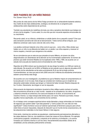 SER PADRES DE UN NIÑO ÍNDIGO
Por: Doreen Virtue, Ph.D

Mis puntos de vista acerca de los Niños Índigo provienen de un antecedente bastante ecléctico.
Soy madre de dos hijos adolescentes, sicóloga y ex-directora de un programa para
adolescentes sobre dependencia de químicos.

También soy estudiante de metafísica de toda una vida y sanadora clarividente que trabaja con
el reino de los ángeles. Y como usted, fui una niña que aún recuerda aspectos emocionales de
su crecimiento.

Recuerda usted, en su infancia, sintiéndose un adulto dentro de su pequeño cuerpo? Creo que
esta sensación proviene del ciclo de la reencarnación. Todos somos almas antiguas, que
debemos comenzar cada nuevo ciclo de vida como niños.

Los adultos continúan tratando a los niños como lo que son... como niños. Ellos olvidan que
hablar con un niño no es diferente de hablar con un adulto. Los niños esperan y merecen el
mismo respeto y mención que otorgamos a los adultos.

No es coincidencia que en esta era que precede al nuevo Milenio, el número de niños
diagnosticados con desórdenes de la atención se ha incrementado súbitamente. El número de
jóvenes que están tomando Retalina se ha duplicado entre 1990 y 1995, de acuerdo con un
estudio de la escuela de medicina de la Universidad de John Hopkins.

Reportes de la DEA indican que la prescripción de esa droga ha subido a un 600 por ciento en
esta década. De acuerdo con la DEA, la Retalina es tan popular que en algunas escuelas al 20
por ciento de los estudiantes se les esta suministrando Si el uso de la droga continúa
incrementándose, se cree que para el año 2000 cerca de 9 millones de estudiantes americanos
estarán consumiendo esta droga

De acuerdo con una investigación, el problema es que la Retalina mejora el comportamiento en
la escuela pero no en la casa. Esta droga se considera tan insidiosa que en el ejército se
descartan potenciales reclutas que tengan un historial de haber tomado Retalina después de
los 12 años. Claramente, las drogas no son la respuesta.

Este aumento de tratamiento sicotrópico durante la niñez refleja nuestro rechazo al cambio.
Nos encontramos al final de un viejo mundo - basado en la competencia, los celos, el egoísmo -
y estamos entrando al umbral de una nueva era basada en el amor, el conocimiento de
nosotros mismos. La vieja energía está dando paso a la nueva. Pareciera que todos, incluso
aquellos menos espirituales, son conscientes de los cambios.

En mi trabajo como consejera espiritual ahora recibo llamadas y tengo entrevistas con hombres
de negocios que quieren saber "qué esta pasando" y "cómo puedo vivir una vida con más
significado?". Estos hombres nunca se hubieran aproximado al fenómeno psíquico pero ahora
están listos a buscar respuestas, después de descubrir que el mundo de las corporaciones y de
las adquisiciones materiales no los hacen felices ni más seguros.

Entre tanto, mientras los cambios se popularizan, colectivamente permanecemos aferrados a
las viejas ataduras. Esto es, nos resistimos a hacer las cosas en forma diferente. Por ejemplo
                                                                                                 Página3




continuamos juzgando, compitiendo y creyendo en la carencia y la limitación, y no somos
honestos con nosotros mismos ni con los otros, frecuentemente escondidos detrás de la
amabilidad y de las actitudes políticamente correctas.
 