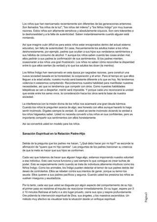 Los niños que han reencarnado recientemente son diferentes de las generaciones anteriores.
Son llamados "los niños de la luz", "los niños del milenio" y "los Niños Índigo" por muy buenas
razones. Estos niños son altamente sensitivos y absolutamente síquicos. Son cero tolerantes a
Ia deshonestidad y a la falta de autenticidad. Saben instantáneamente cuando alguien está
mintiendo.

Así que imagine cuán difícil es para estos niños estar encajonados dentro del actual sistema
educativo, tan falto de autenticidad. En casa, frecuentemente los adultos tratan a los niños
deshonestamente, por ejemplo, padres que ocultan a sus hijos sus verdaderos sentimientos y
sus hábitos de consumo de alcohol. Y aunque los niños saben cuando las cosas andan mal,
ellos pedirán a sus padres la confirmación de sus sentimientos. Si los padres mienten,
ocasionarán a los niños una gran frustración. Los niños no saben cómo reconciliar la disparidad
entre lo que ellos sienten (la verdad) y lo que los adultos les dicen (la mentira).

Los Niños Índigo han reencarnado en esta época por sagradas razones, para construir una
nueva sociedad basada en la honestidad, la cooperación y el amor. Para el tiempo en que ellos
lleguen a la edad adulta, nuestro mundo será bastante diferente a lo que es hoy. No tendremos
violencia ni estaremos compitiendo. Recordaremos nuestra habilidad para manifestar nuestras
necesidades, así que no tendremos que competir con otros. Como nuestras habilidades
telepáticas se van a despertar, mentir será imposible. Y porque cada uno reconocerá la unidad
que existe entre los seres vivos, la consideración hacia los otros será la base de nuestra
sociedad.

La interferencia con la misión divina de los niños nos acarreará una gran deuda kármica.
Cuando los niños le pregunten acerca de algo, sea honesto con ellos aunque hacerlo lo haga
sentir incómodo. Dígales siempre la verdad. Si usted se siente incómodo diciendo la verdad a
los niños hágaselos saber. Usted no necesita convertir a los niños en sus confidentes, pero es
importante compartir sus sentimientos con ellos honestamente.

Así se convertirá usted en modelo para los niños.


Sanación Espiritual en la Relación Padre-Hijo


Detrás de la pregunta que los padres me hacen, "¿Qué debo hacer por mi hijo?" se esconde la
afirmación de "quiero que mi hijo cambie". Las preguntas de los padres traicionan su creencia
de que la meta es hacer que sus hijos se conformen.

Cada vez que tratamos de hacer que alguien haga algo, estamos imponiendo nuestra voluntad
a ese individuo. Esto casi nunca funciona y casi siempre lo que consigue es crear luchas de
poder. Esto es especialmente cierto cuando se trata de individuos altamente intuitivos como los
Niños Índigo. Como los animales, los Índigo pueden detectar el temor de sus padres detrás del
deseo de controlarlos. Ellos se rebelan contra sus intentos de ganar, porque su temor los
asusta. Ellos quieren a sus padres pacíficos y seguros. Cuando usted los presiona los niños se
vuelven inseguros y asustadizos.

Por lo tanto, cada vez que usted se disguste por algún aspecto del comportamiento de su hijo,
el primer paso es resistirse al impulso de reaccionar inmediatamente. En su lugar, espere por 5
ó 10 minutos Retírese al baño o a otro lugar privado, cierre sus ojos y respire profundamente.
                                                                                                  Página3




Ore pidiendo la intervención espiritual de Dios, sus ángeles, y los maestros ascendidos. Un
método muy efectivo es visualizar toda la situación desde un enfoque espiritual.
 