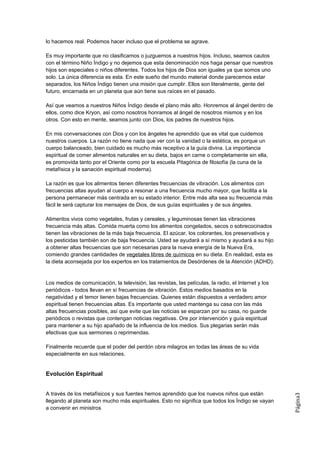 lo hacemos real. Podemos hacer incluso que el problema se agrave.

Es muy importante que no clasificamos o juzguemos a nuestros hijos. Incluso, seamos cautos
con el término Niño Índigo y no dejemos que esta denominación nos haga pensar que nuestros
hijos son especiales o niños diferentes. Todos los hijos de Dios son iguales ya que somos uno
solo. La única diferencia es esta. En este sueño del mundo material donde parecemos estar
separados, los Niños Índigo tienen una misión que cumplir. Ellos son literalmente, gente del
futuro, encarnada en un planeta que aún tiene sus raíces en el pasado.

Así que veamos a nuestros Niños Índigo desde el plano más alto. Honremos al ángel dentro de
ellos, como dice Kryon, así como nosotros honramos al ángel de nosotros mismos y en los
otros. Con esto en mente, seamos junto con Dios, los padres de nuestros hijos.

En mis conversaciones con Dios y con los ángeles he aprendido que es vital que cuidemos
nuestros cuerpos. La razón no tiene nada que ver con la vanidad o la estética, es porque un
cuerpo balanceado, bien cuidado es mucho más receptivo a la guía divina. La importancia
espiritual de comer alimentos naturales en su dieta, bajos en carne o completamente sin ella,
es promovida tanto por el Oriente como por la escuela Pitagórica de filosofía (la cuna de la
metafísica y la sanación espiritual moderna).

La razón es que los alimentos tienen diferentes frecuencias de vibración. Los alimentos con
frecuencias altas ayudan al cuerpo a resonar a una frecuencia mucho mayor, que facilita a la
persona permanecer más centrada en su estado interior. Entre más alta sea su frecuencia más
fácil le será capturar los mensajes de Dios, de sus guías espirituales y de sus ángeles.

Alimentos vivos como vegetales, frutas y cereales, y leguminosas tienen las vibraciones
frecuencia más altas. Comida muerta como los alimentos congelados, secos o sobrecocinados
tienen las vibraciones de la más baja frecuencia. El azúcar, los colorantes, los preservativos y
los pesticidas también son de baja frecuencia. Usted se ayudará a sí mismo y ayudará a su hijo
a obtener altas frecuencias que son necesarias para la nueva energía de la Nueva Era,
comiendo grandes cantidades de vegetales libres de químicos en su dieta. En realidad, esta es
la dieta aconsejada por los expertos en los tratamientos de Desórdenes de la Atención (ADHD).


Los medios de comunicación, la televisión, las revistas, las películas, la radio, el Internet y los
periódicos - todos llevan en sí frecuencias de vibración. Estos medios basados en la
negatividad y el temor tienen bajas frecuencias. Quienes están dispuestos a verdadero amor
espiritual tienen frecuencias altas. Es importante que usted mantenga su casa con las más
altas frecuencias posibles, así que evite que las noticias se esparzan por su casa, no guarde
periódicos o revistas que contengan noticias negativas. Ore por intervención y guía espiritual
para mantener a su hijo apañado de la influencia de los medios. Sus plegarias serán más
efectivas que sus sermones o reprimendas.

Finalmente recuerde que el poder del perdón obra milagros en todas las áreas de su vida
especialmente en sus relaciones.


Evolución Espiritual


A través de los metafísicos y sus fuentes hemos aprendido que los nuevos niños que están
                                                                                                      Página3




llegando al planeta son mucho más espirituales. Esto no significa que todos los Índigo se vayan
a convenir en ministros
 