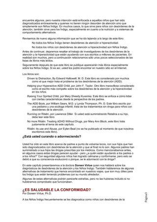 encuentre algunos, pero nuestra intención está enfocada a aquellos niños que han sido
diagnosticados erróneamente y quienes no tienen ningún desorden de atención sino que
simplemente son Niños Índigo. En muchos casos, lo que sirve para niños con desórdenes de la
atención, también sirve para los Índigo, especialmente en cuanto a la nutrición y a sistemas de
comportamiento alternativos

Revisemos de nuevo alguna información que se ha ido tejiendo a lo largo de este libro.
        No todos los Niños Índigo tienen desórdenes de atención e hiperactividad.
        No todos los niños con desórdenes de atención e hiperactividad son Niños Índigo.
Antes de continuar, dejaremos resaltar el trabajo de investigadores de los desórdenes de la
atención y la hiperactividad que están ayudando con sus escritos a millones de pacientes. En
realidad son muchos, pero a continuación relacionamos sólo unos pocos seleccionados de las
listas de libros más leídos.
Seguramente después de que este libro se publique aparecerán más libros especialmente
sobre los Niños Índigo. Si es así, usted los podrá encontrar en nuestro sitio en el Internet.

Los libros son:
    Driven to Distraction, By Edward Hallowell, M. D. Este libro es considerado por muchos
        como el que mejor trata el problema de los desórdenes de la atención (ADD).
    Helping your Hyperactive ADD Child, por John F. Taylor. Otro libro maravilloso considerado
        como el escrito más compelto sobre los desórdenes de la atención y la hiperactividad
        en los niños.
    Raising Your Spirited Child, por Mary Sheedy Kureinka. Este libro se enfoca a cómo lidiar
        con ciertas características desde la perspectiva de los padres.
    The ADD Book, por William Sears, M.D. y Lynda Thompson, Ph. D. Este libro escrito por
       una pediatra y una sicóloga infantil, trata de los tratamientos sin droga para niños con
       desórdenes de la atención.
    Running on Ritalin, por Lawrence Diller. Si usted está suministrando Retalina a su hijo,
       debe leer este libro.
    No more Ritalin: Treating ADHD Without Drugs, por Mary Ann Block, este libro trata
       justamente el tema de este capítulo.
    Ritalin: its use and Abuse, por Eylen Beal (no se ha publicado al momento de que nosotros
        escribimos este libro).
¿Está usted curando o adormeciendo?

Usted ha oído en este libro acerca de padres a punto de volverse locos, con sus hijos que han
sido diagnosticados con desórdenes de la atención y que al final no lo son. Algunos padres han
suministrado a sus hijos las drogas prescritas por los médicos. Como mencionábamos antes,
en algunos casos estas drogas parecen ayudar - pero ¿a quién están ayudando a los padres o
a los niños?” Con seguridad algunos niños han logrado calmarse y conformarse, pero esto se
debió a que su consciencia evolucionó o porque, se le adormeció con la droga?

En este capítulo presentaremos a la doctora Doreen Virtue quien nos hablará sobre los
diagnósticos de desórdenes de la atención y los Niños Índigo. También hablaremos de algunas
alternativas de tratamiento que hemos encontrado en nuestros viajes, que son muy útiles para
los Índigo que están teniendo problemas con su mundo alrededor.
Algunas de estas alternativas podrán parecerle extrañas, pero no las hubieras incluido si no
hubiéramos comprobado que funcionaban.


¿ES SALUDABLE LA CONFORMIDAD?
Por Doreen Virtue, Ph.D.
                                                                                                  Página3




A los Niños Índigo frecuentemente se les diagnostica como niños con desórdenes de la
 