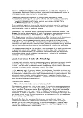 atención y con hiperactividad porque rehusan conformarse. Cuando vemos una película de
Clint Eastwood, aplaudimos su natural rebeldía, sin embargo, cuando este mismo espíritu se
evidencia en nuestros hijos, entonces les damos drogas.

Para todos es claro que si consultamos un médico él o ella nos recetarán drogas
invariablemente, como respuesta a lo que nos enferma. Esto me recuerda un viejo axioma:
    "NUNCA TRATES DE ENSEÑARLE A CANTAR A UN CERDO. PERDERÁS TU
    TIEMPO Y DISGUSTARÁS AL CERDO".
En otras palabras, la gente es lo que es. Así que no nos sorprende cuando los educadores,
desesperados por la desobediencia de los estudiantes, los remiten a los psiquiatras y a los
médicos de familia y estos les prescriben Retalina.

Sin embargo, y para ser justos, algunos siquiatras públicamente condenan la Retalina. El Dr
Breggin dice que hay alguna evidencia de que la Retalina puede causar daños permanentes
en las funciones cerebrales. La Retalina disminuye el fluido de sangre al cerebro.
El Dr. Breggin añade: Los niños no tienen desórdenes. Ellos viven en un mundo desordenado...
Cuando los adultos le proporcionan un mejor ambiente, ellos mejoran rápidamente su
comportamiento. Los niños y los adolescentes pueden eventualmente tornarse taciturnos,
confundidos y autodestructivos y ellos internalizan estos sentimientos o se vuelven rebeldes
compulsivos. No se les debe dar a entender que son enfermos o anormales como es la primera
impresión que reciben cuando empiezan a tener conflictos en la escuela y con sus familias.

Los niños se pueden beneficiar si se les orienta a ser responsables de su propia conducta; pero
no ganan nada cuando se les culpa por el trauma y el estrés al que están expuestos a su
alrededor. Ellos necesitan apoyo y no diagnósticos humillantes y drogas que perjudican su
cerebro Ellos mejoran cuando los adultos muestran interés y atención a las necesidades
básicas que como niños ellos tienen.

Las distintas formas de tratar a los Niños Índigo
La tarea primaria para todos nosotros es desprendernos tanto nosotros como nuestros hijos de
la cola de la vieja energía con la cual aún vivimos. En lugar de drogar a nuestros hijos, o
forzarlos a que se adapten a los estándares de la vieja energía. Hay otros medios alternativos
para crear armonía en nuestros hogares con nuestros hijos Índigo.

La Dra. Mary Ann Block, D.O, autora del libro: ”No más Retalina: Tratamiento sin drogas para
los desórdenes de la Atención” – trata a sus pacientes entendiendo primero su manera singular
de pensamiento. Ella ha observado que estos niños tienden a tener un “cerebro-derecho”, esto
quiere decir que son visuales, creativos, artísticos, físicos y espaciales. Nuestro sistema
educativo que requiere un cerebro de biblioteca – “cerebro-izquierdo”, no es compatible con el
estilo natural de pensamiento de estos niños.

De acuerdo con la Dra Block.
    "Estos niños también tienden a aprender a través del tacto".
Esto quiere decir que aprenden mejor con sus manos. En los primeros años de escuela estos
niños son muy inteligentes pero cuando llegan a los grados 4° y 5° presentan dificultades para
escribir sus tareas correctamente porque tienen dificultades, para adaptarse al viejo sistema
educativo de pararse al frente a leer o escribir en el tablero. Aunque ellos ven y escuchan la
información, su cerebro no la procesa a través de los sentidos de la vista y el oído porque ellos
son táctiles. Así que aunque son muy inteligentes se les clasifica como niños con desórdenes
de aprendizaje y muy problemáticos.

Cuando' la Dra. BIock dice que estos niños tienen una orientación hacia el tacto y los
sentimientos se refiere a las habilidades naturales de estos niños hacia Ia intuición y la
telepatía. Yo creo que cada uno de nosotros es naturalmente telepático y que en el nuevo
                                                                                                    Página3




mundo, todos recuperaremos la habilidad. No castiguemos a los Niños Índigo por tener la
habilidad que nos beneficiará a todos nosotros.
 