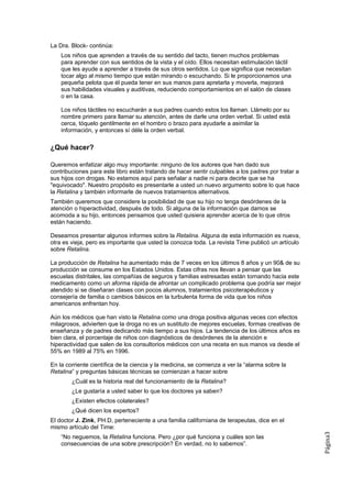 La Dra. Block- continúa:
    Los niños que aprenden a través de su sentido del tacto, tienen muchos problemas
    para aprender con sus sentidos de la vista y el oído. Ellos necesitan estimulación táctil
    que les ayude a aprender a través de sus otros sentidos. Lo que significa que necesitan
    tocar algo al mismo tiempo que están mirando o escuchando. Si le proporcionamos una
    pequeña pelota que él pueda tener en sus manos para apretarla y moverla, mejorará
    sus habilidades visuales y auditivas, reduciendo comportamientos en el salón de clases
    o en la casa.

    Los niños táctiles no escucharán a sus padres cuando estos los llaman. Llámelo por su
    nombre primero para llamar su atención, antes de darle una orden verbal. Si usted está
    cerca, tóquelo gentilmente en el hombro o brazo para ayudarle a asimilar la
    información, y entonces sí déle la orden verbal.

¿Qué hacer?

Queremos enfatizar algo muy importante: ninguno de los autores que han dado sus
contribuciones para este libro están tratando de hacer sentir culpables a los padres por tratar a
sus hijos con drogas. No estamos aquí para señalar a nadie ni para decirle que se ha
"equivocado". Nuestro propósito es presentarle a usted un nuevo argumento sobre lo que hace
la Retalina y también informarle de nuevos tratamientos alternativos.
También queremos que considere la posibilidad de que su hijo no tenga desórdenes de la
atención o hiperactividad, después de todo. Si alguna de la información que damos se
acomoda a su hijo, entonces pensamos que usted quisiera aprender acerca de lo que otros
están haciendo.

Deseamos presentar algunos informes sobre la Retalina. Alguna de esta información es nueva,
otra es vieja, pero es importante que usted la conozca toda. La revista Time publicó un artículo
sobre Retalina.

La producción de Retalina ha aumentado más de 7 veces en los últimos 8 años y un 90& de su
producción se consume en los Estados Unidos. Estas cifras nos llevan a pensar que las
escuelas distritales, las compañías de seguros y familias estresadas están tornando hacia este
medicamento como un aforma rápida de afrontar un complicado problema que podría ser mejor
atendido si se diseñaran clases con pocos alumnos, tratamientos psicoterapéuticos y
consejería de familia o cambios básicos en la turbulenta forma de vida que los niños
americanos enfrentan hoy.

Aún los médicos que han visto la Retalina como una droga positiva algunas veces con efectos
milagrosos, advierten que la droga no es un sustituto de mejores escuelas, formas creativas de
enseñanza y de padres dedicando más tiempo a sus hijos. La tendencia de los últimos años es
bien clara, el porcentaje de niños con diagnósticos de desórdenes de la atención e
hiperactividad que salen de los consultorios médicos con una receta en sus manos va desde el
55% en 1989 al 75% en 1996.

En la corriente científica de la ciencia y la medicina, se comienza a ver la “alarma sobre la
Retalina” y preguntas básicas técnicas se comienzan a hacer sobre
        ¿Cuál es la historia real del funcionamiento de la Retalina?
        ¿Le gustaría a usted saber lo que los doctores ya saben?
        ¿Existen efectos colaterales?
        ¿Qué dicen los expertos?
El doctor J. Zink, PH.D, perteneciente a una familia californiana de terapeutas, dice en el
mismo artículo del Time:
                                                                                                    Página3




    “No neguemos, la Retalina funciona. Pero ¿por qué funciona y cuáles son las
    consecuencias de una sobre prescripción? En verdad, no lo sabemos”.
 