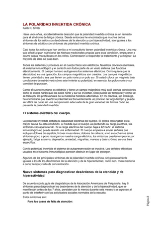 LA POLARIDAD INVERTIDA CRÓNICA
Keith R. Smith

Hace unos años, accidentalmente descubrí que la polaridad invertida crónica es un remedio
para el síndrome de fatiga crónica. Desde entonces he encontrado que muchos de los
síntomas de los niños con desórdenes de la atención y con hiperactividad, son iguales a los
síntomas de adultos con síntomas de polaridad invertida crónica.

Casi todos los niños que han venido a mi consultorio tienen polaridad invertida crónica. Una vez
que añadí al plan nutricional las hierbas medicinales propias para esta condición, empezaron a
ocurrir cosas maravillosas en los niños. Comenzaron a responder al tratamiento y a mejorar. La
mayoría de ellos se puso bien.

Todos los sistemas y procesos en el cuerpo físico son eléctricos. Nuestros procesos mentales,
el sistema inmunológico y el corazón son todos parte de un vasto sistema que funciona
eléctricamente. El cuerpo humano autogenera los sistemas eléctricos. Como quiera que la
electricidad es una opeación, los campos magnéticos son creados. Los campos magnéticos
tienen polaridad o sea que tienen un polo norte y un polo sur. Si usted coloca un magneto bajo
condiciones de estrés verá cómo este invierte su polaridad; en esencia, los polos norte y sur
cambian de posición.

Como el cuerpo humano es eléctrico y tiene un campo magnético muy sutil, ciertas condiciones
como el estrés harán que los polos norte y sur se inviertan. Esto puede ser temporal y como tal
se trata por los profesionales de la medicina holística alternativa. En mi práctica, sin embargo,
he encontrado que invertir la polaridad es frecuentemente un proceso de largo tiempo y puede
ser difícil de curar sin una comprensión adecuada de la gran variedad de formas como se
presenta la polaridad invertida.

El sistema eléctrico del cuerpo

La polaridad invertida debilita la capacidad eléctrica del cuerpo. El estrés prolongado es la
mayor causa de esta condición. A medida que el cuerpo va perdiendo su carga eléctrica, los
síntomas van apareciendo. Si la carga eléctrica del cuerpo baja a 42 hertz, el sistema
inmunológico no puede resistir una enfermedad. El cuerpo empieza a enviar señales que
incluyen dolores de espalda, tirones musculares, dolores de cabeza; si no escuchamos estos
síntomas poco a poco recargamos nuestra carga eléctrica, los síntomas pueden empeorar por
ejemplo, fatiga extrema, depresión, ansiedad, migrañas, mareos y dolor crónico en una área
específica.

Con la polaridad invertida el sistema de autopreservación se inactiva. Las señales eléctricas
usuales en el sistema inmunológico parecen destruir en lugar de proteger.

Algunos de los principales síntomas de la polaridad invertida crónica, son paralelamente
iguales a los de los desórdenes de la atención y de la hiperactividad, como son, mala memoria
a corto tiempo y falta de concentración.

Nueve síntomas para diagnosticar desórdenes de la atención y de
hiperactividad

De acuerdo con la guía de diagnósticos de la Asociación Americana de Psiquiatría, hay 9
síntomas para diagnosticar los desórdenes de la atención y de la hiperactividad, que se
manifiestan antes de los 7 años, persisten por lo menos durante seis meses y se agravan al
punto de interferir con las actividades sociales normales de la escuela.
Estos síntomas son:
                                                                                                    Página3




    Para los casos de falta de atención:
 