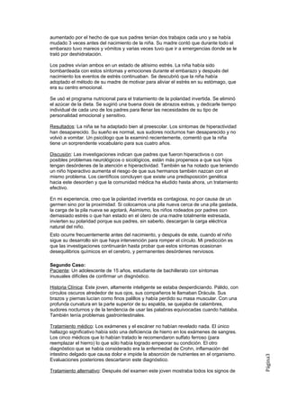 aumentado por el hecho de que sus padres tenían dos trabajos cada uno y se había
mudado 3 veces antes del nacimiento de la niña. Su madre contó que durante todo el
embarazo tuvo mareos y vómitos y varias veces tuvo que ir a emergencias donde se le
trató por deshidratación.

Los padres vivían ambos en un estado de altísimo estrés. La niña había sido
bombardeada con estos síntomas y emociones durante el embarazo y después del
nacimiento los eventos de estrés continuaban. Se descubrió que la niña había
adoptado el método de su madre de motivar para aliviar el estrés en su estómago, que
era su centro emocional.

Se usó el programa nutricional para el tratamiento de la polaridad invertida. Se eliminó
el azúcar de la dieta. Se sugirió una buena dosis de abrazos extras, y dedicarle tiempo
individual de cada uno de los padres para llenar las necesidades de su tipo de
personalidad emocional y sensitivo.

Resultados: La niña se ha adaptado bien al preescolar. Los síntomas de hiperactividad
han desaparecido. Su sueño es normal, sus sudores nocturnos han desaparecido y no
volvió a vomitar. Un psicólogo que la examinó recientemente, comentó que la niña
tiene un sorprendente vocabulario para sus cuatro años.

Discusión: Las investigaciones indican que padres que fueron hiperactivos o con
posibles problemas neurológicos o sicológicos, están más propensos a que sus hijos
tengan desórdenes de la atención e hiperactividad. También se ha notado que teniendo
un niño hiperactivo aumenta el riesgo de que sus hermanos también nazcan con el
mismo problema. Los científicos concluyen que existe una predisposición genética
hacia este desorden y que la comunidad médica ha eludido hasta ahora, un tratamiento
efectivo.

En mi experiencia, creo que la polaridad invertida es contagiosa, no por causa de un
germen sino por la proximidad. Si colocamos una pila nueva cerca de una pila gastada,
la carga de la pila nueva se agotará, Asimismo, los niños rodeados por padres con
demasiado estrés o que han estado en el útero de una madre totalmente estresada,
invierten su polaridad porque sus padres, sin saberlo, descargan la carga eléctrica
natural del niño.
Esto ocurre frecuentemente antes del nacimiento, y después de este, cuando el niño
sigue su desarrollo sin que haya intervención para romper el círculo. Mi predicción es
que las investigaciones continuarán hasta probar que estos síntomas ocasionan
desequilibrios químicos en el cerebro, y permanentes desórdenes nerviosos.

Segundo Caso:
Paciente: Un adolescente de 15 años, estudiante de bachillerato con síntomas
inusuales difíciles de confirmar un disgnóstico.

Historia Clínica: Este joven, altamente inteligente se estaba desperdiciando. Pálido, con
círculos oscuros alrededor de sus ojos, sus compañeros le llamaban Drácula. Sus
brazos y piernas lucían como finos palillos y había perdido su masa muscular. Con una
profunda curvatura en la parte superior de su espalda, se quejaba de calambres,
sudores nocturnos y de la tendencia de usar las palabras equivocadas cuando hablaba.
También tenía problemas gastrointestinales.

Tratamiento médico: Los exámenes y el escáner no habían revelado nada. El único
hallazgo significativo había sido una deficiencia de hierro en los exámenes de sangres.
Los cinco médicos que lo habían tratado le recomendaron sulfato ferroso (para
reemplazar el hierro) lo que sólo había logrado empeorar su condición. El otro
diagnóstico que se había considerado era la enfermedad de Crohn, inflamación del
intestino delgado que causa dolor e impide la absorción de nutrientes en el organismo.
                                                                                            Página3




Evaluaciones posteriores descartaron este diagnóstico.

Tratamiento alternativo: Después del examen este joven mostraba todos los signos de
 