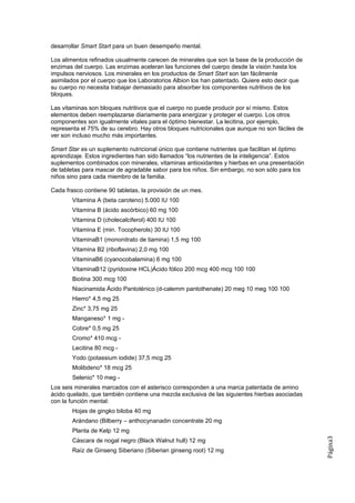 desarrollar Smart Start para un buen desempeño mental.

Los alimentos refinados usualmente carecen de minerales que son la base de la producción de
enzimas del cuerpo. Las enzimas aceleran las funciones del cuerpo desde la visión hasta los
impulsos nerviosos. Los minerales en los productos de Smart Start son tan fácilmente
asimilados por el cuerpo que los Laboratorios Albion los han patentado. Quiere esto decir que
su cuerpo no necesita trabajar demasiado para absorber los componentes nutritivos de los
bloques.

Las vitaminas son bloques nutritivos que el cuerpo no puede producir por sí mismo. Estos
elementos deben reemplazarse diariamente para energizar y proteger el cuerpo. Los otros
componentes son igualmente vitales para el óptimo bienestar. La lecitina, por ejemplo,
representa el 75% de su cerebro. Hay otros bloques nutricionales que aunque no son fáciles de
ver son incluso mucho más importantes.

Smart Star es un suplemento nutricional único que contiene nutrientes que facilitan el óptimo
aprendizaje. Estos ingredientes han sido llamados “los nutrientes de la inteligencia”. Estos
suplementos combinados con minerales, vitaminas antioxidantes y hierbas en una presentación
de tabletas para mascar de agradable sabor para los niños. Sin embargo, no son sólo para los
niños sino para cada miembro de la familia.

Cada frasco contiene 90 tabletas, la provisión de un mes.
        Vitamina A (beta caroteno) 5.000 IU 100
        Vitamina B (ácido ascórbico) 60 mg 100
        Vitamina D (cholecalciferol) 400 IU 100
        Vitamina E (min. Tocopherols) 30 IU 100
        VitaminaB1 (mononitrato de tiamina) 1,5 mg 100
        Vitamina B2 (riboflavina) 2,0 mg 100
        VitaminaB6 (cyanocobalamina) 6 mg 100
        VitaminaB12 (pyridoxine HCL)Ácido fólico 200 mcg 400 mcg 100 100
        Biotina 300 mcg 100
        Niacinamida Ácido Pantoténico (d-calemm pantothenate) 20 meg 10 meg 100 100
        Hierro* 4,5 mg 25
        Zinc* 3,75 mg 25
        Manganeso* 1 mg -
        Cobre* 0,5 mg 25
        Cromo* 410 mcg -
        Lecitina 80 mcg -
        Yodo (potassium iodide) 37,5 mcg 25
        Molibdeno* 18 mcg 25
        Selenio* 10 meg -
Los seis minerales marcados con el asterisco corresponden a una marca patentada de amino
ácido quelado, que también contiene una mezcla exclusiva de las siguientes hierbas asociadas
con la función mental:
        Hojas de gingko biloba 40 mg
        Arándano (Bilberry – anthocynanadin concentrate 20 mg
        Planta de Kelp 12 mg
                                                                                                Página3




        Cáscara de nogal negro (Black Walnut hull) 12 mg
        Raíz de Ginseng Siberiano (Siberian ginseng root) 12 mg
 