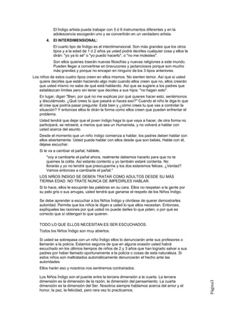 El Índigo artista puede trabajar con 5 ó 6 instrumentos diferentes y en la
           adolescencia escogerán uno y se convertirán en un verdadero artista.
       4. El INTERDIMENSIONAL:
           El cuarto tipo de Índigo es el interdimensional. Son más grandes que los otros
           tipos y a la edad de 1 ó 2 años ya usted podrá decirles cualquier cosa y ellos le
           dirán: "yo ya lo sé" o "yo puedo hacerlo", o "no me molestes".
           Son ellos quienes traerán nuevas filosofías y nuevas religiones a este mundo.
           Pueden llegar a convertirse en bravucones y jactanciosos porque son mucho
           más grandes y porque no encajan en ninguno de los 3 tipos anteriores.
Los niños de estos cuatro tipos creen en ellos mismos. No sienten temor. Así que si usted
    quiere decirles que están haciendo algo malo cuando ellos creen que no, ellos creerán
    que usted mismo no sabe de qué está hablando. Así que se sugiere a los padres que
    establezcan límites pero sin tener que decirles a sus hijos: "no hagan esto".
   En lugar, digan "Bien, por qué no me explicas por qué quieres hacer esto, sentémonos
   y discutámoslo. ¿Qué crees tú que pasará si haces eso?" Cuando el niño le diga lo que
   él cree que podría pasar pregunte: Está bien y ¿cómo crees tu que vas a controlar la
   situación? Y entonces ellos le dirán la forma como ellos creen que pueden enfrentar el
   problema.
   Usted tendrá que dejar que el joven índigo haga lo que vaya a hacer, de otra forma no
   participará, se retraerá, a menos que sea un Humanista, y no volverá a hablar con
   usted acerca del asunto.
   Desde el momento que un niño índigo comienza a hablar, los padres deben hablar con
   ellos abiertamente. Usted puede hablar con ellos desde que son bebés, Hable con él,
   déjese escuchar.
   Si le va a cambiar el pañal, háblele,
       "voy a cambiarte el pañal ahora, realmente debemos hacerlo para que no te
       quemes la colita. Así estarás contento y yo también estaré contenta. No
       llorarás y yo no tendré que preocuparme y los dos estaremos felices. ¿Verdad?
       Vamos entonces a cambiarte el pañal."
   LOS NIÑOS ÍNDIGO SE DEBEN TRATAR COMO ADULTOS DESDE SU MÁS
   TIERNA EDAD. NO TRATE NUNCA DE IMPEDIRLES HABLAR.
   Si lo hace, ellos le escupirán las palabras en su cara. Ellos no respetan a la gente por
   su pelo gris o sus arrugas, usted tendrá que ganarse el respeto de los Niños Índigo.

   Se debe aprender a escuchar a los Niños Índigo y olvídese de querer demostrarles
   autoridad. Permita que los niños le digan a usted lo que ellos necesitan. Entonces,
   explíqueles las razones por qué usted no puede darles lo que piden, o por qué es
   correcto que sí obtengan lo que quieren.

   TODO LO QUE ELLOS NECESITAN ES SER ESCUCHADOS.
   Todos los Niños Índigo son muy abiertos.

   Si usted se sobrepasa con un niño Índigo ellos lo denunciarán ante sus profesores o
   llamarán a la policía. Estamos seguros de que en alguna ocasión usted habrá
   escuchado en los últimos tiempos de niños de 2 y 3 años que han logrado salvar a sus
   padres por haber llamado oportunamente a la policía o cosas de esta naturaleza. Si
   estos niños son maltratados automáticamente denunciarán el hecho ante las
   autoridades.
   Ellos harán eso y nosotros nos sentiremos contrariados.

   Los Niños Índigo son el puente entre la tercera dimensión a la cuarta. La tercera
   dimensión es la dimensión de la razón, la dimensión del pensamiento. La cuarta
                                                                                               Página3




   dimensión es la dimensión del Ser. Nosotros siempre hablamos acerca del amor y el
   honor, la paz, la felicidad, pero rara vez lo practicamos.
 