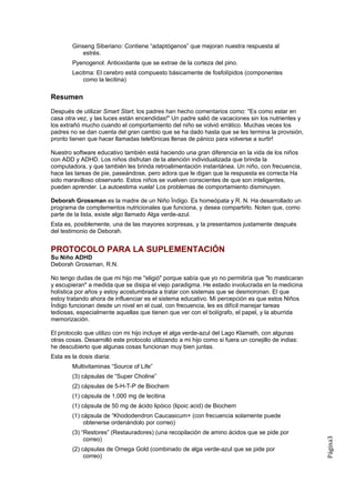 Ginseng Siberiano: Contiene “adaptógenos” que mejoran nuestra respuesta al
            estrés.
        Pyenogenol: Antioxidante que se extrae de la corteza del pino.
        Lecitma: El cerebro está compuesto básicamente de fosfolípidos (componentes
            como la lecitina)

Resumen
Después de utilizar Smart Start, los padres han hecho comentarios como: ''Es como estar en
casa otra vez, y las luces están encendidas!" Un padre salió de vacaciones sin los nutrientes y
los extrañó mucho cuando el comportamiento del niño se volvió errático. Muchas veces los
padres no se dan cuenta del gran cambio que se ha dado hasta que se les termina la provisión,
pronto tienen que hacer llamadas telefónicas llenas de pánico para volverse a surtir!

Nuestro software educativo también está haciendo una gran diferencia en la vida de los niños
con ADD y ADHD. Los niños disfrutan de la atención individualizada que brinda la
computadora, y que también les brinda retroalimentación instantánea. Un niño, con frecuencia,
hace las tareas de pie, paseándose, pero adora que le digan que la respuesta es correcta Ha
sido maravilloso observarlo. Estos niños se vuelven conscientes de que son inteligentes,
pueden aprender. La autoestima vuela! Los problemas de comportamiento disminuyen.

Deborah Grossman es la madre de un Niño Índigo. Es homeópata y R. N. Ha desarrollado un
programa de complementos nutricionales que funciona, y desea compartirlo. Noten que, como
parte de la lista, existe algo llamado Alga verde-azul.
Esta es, posiblemente, una de las mayores sorpresas, y la presentamos justamente después
del testimonio de Deborah.


PROTOCOLO PARA LA SUPLEMENTACIÓN
Su Niño ADHD
Deborah Grossman, R.N.

No tengo dudas de que mi hijo me ''eligió" porque sabía que yo no permitiría que "lo masticaran
y escupieran" a medida que se disipa el viejo paradigma. He estado involucrada en la medicina
holística por años y estoy acostumbrada a tratar con sistemas que se desmoronan. El que
estoy tratando ahora de influenciar es el sistema educativo. Mi percepción es que estos Niños
Índigo funcionan desde un nivel en el cual, con frecuencia, les es difícil manejar tareas
tediosas, especialmente aquellas que tienen que ver con el bolígrafo, el papel, y la aburrida
memorización.

El protocolo que utilizo con mi hijo incluye el alga verde-azul del Lago Klamath, con algunas
otras cosas. Desarrolló este protocolo utilizando a mi hijo como si fuera un conejillo de indias:
he descubierto que algunas cosas funcionan muy bien juntas.
Esta es la dosis diaria:
        Multivitaminas “Source of Life”
        (3) cápsulas de “Super Choline”
        (2) cápsulas de 5-H-T-P de Biochem
        (1) cápsula de 1,000 mg de lecitina
        (1) cápsula de 50 mg de ácido lipóico (lipoic acid) de Biochem
        (1) cápsula de “Khododendron Caucasicum+ (con frecuencia solamente puede
             obtenerse ordenándolo por correo)
        (3) “Restores” (Restauradores) (una recopilación de amino ácidos que se pide por
             correo)
                                                                                                    Página3




        (2) cápsulas de Omega Gold (combinado de alga verde-azul que se pide por
             correo)
 