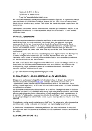 (1) cápsula de DHA de Solray
        (2) cápsulas de “Efalex Focus”
        “Trace Lite” agregada de ósmosis-inversa.
Me siento afortunada de que mi hijo coopere tomándose esta larga lista de suplementos. Mi hijo
pesa 105 libras, así que ajusten su dosis de acuerdo con eso. Para los niños que no pueden
tomar píldoras, existe un spray llamado “Pedi Active” que puede reemplazar a los primeros dos
suplementos.

Una empresa canadiense, llamada Nutrichem tiene productos que contienen la mayoría de los
ingredientes de mi fórmula, con menos pastillas, porque no utilizan relleno. El costo también
podría ser menor.

OTRAS ALTERNATIVAS
Nos gustaría presentarles algunos métodos alternativos de salud y balance que aunque
parezcan extraños, funcionan. Habíamos mencionado antes que las cosas extrañas y
sobrenaturales de hoy son frecuentemente la ciencia de mañana. Esto es cierto. Con la
creciente popularidad y verificación de muchos métodos alternativos de sanación, la ciencia
médica está finalmente mirando a lo extraño y sobrenatural con nuevos ojos. El nuevo
pensamiento parece ser “si esto sirve, debe haber algo en él. Más tarde comprobaremos por
qué funciona”.
Esto es ya un gran avance desde los viejos tiempos cuando el pensamiento era: “Es imposible
que esto sirva ya que no sabemos por qué funciona”. Algunas de las ideas que fueron
calificadas como “tontas” en nuestra cultura hace algunos año, ahora están siendo recetadas
por las mismas personas que las rechazaron.

En 1997, un estudio del "New England Journal of Medicine", reveló que el 46 por ciento de los
americanos han usado tratamientos alternativos como la acupuntura y la quiroterapia. De
acuerdo con el mismo estudio en una lista de los métodos alternativos más usados, "la
sanación espiritual" estaba en quinto lugar.

¡Lo que viene a continuación puede tener algo para usted!

EL MILAGRO DEL LAGO KLAMATH - EL ALGA VERDE-AZUL
El alga verde-azul crece en el lago Klamath ubicado en el sur de Oregon. Es un alimento
natural que cosecha la compañía Cell Tech. Esta alga está siendo conocida como la
"supercomida" por los eventos que han experimentado quienes la han consumido. Es un
alimento natural cosechado y no fabricado así que no tiene preservativos, colorantes artificiales
o modificadores del sabor.
Se recomienda en tratamientos de desórdenes de la atención y de hiperactividad. De todas las
sustancias que hemos oído mencionar en nuestros viajes, el alga verde-azul es la más popular
y la que parece tener los efectos más positivos. ¿Puede ayudar a combatir los desórdenes de
la atención? ¿Podrá ayudar a balancear los atributos de los Índigo? Hay muchos que piensan
que sí, y la prueba parece estar en todas partes. Muchos creen que debería incluirse en la dicta
de todos.

Si usted quiere probar, puede contactarse con Cell Tech. Y si quiere saber sobre tres estudios
científicos sobre el alga verde-azul, lo invitamos ir a la siguiente página de Internet:

A continuación varios sistemas y métodos alternativos que están funcionando en niños con
síndrome de la atención (algunos de ellos Índigo) aunque no se tienen estudios científicos que
los validen.
                                                                                                    Página3




LA CONEXIÓN MAGNÉTICA
 