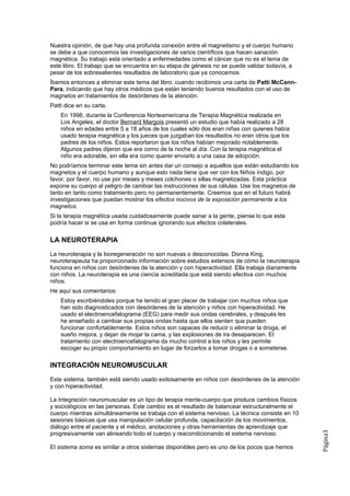 Nuestra opinión, de que hay una profunda conexión entre el magnetismo y el cuerpo humano
se debe a que conocemos las investigaciones de varios científicos que hacen sanación
magnética. Su trabajo está orientado a enfermedades como el cáncer que no es el tema de
este libro. El trabajo que se encuentra en su etapa de génesis no se puede validar todavía, a
pesar de los sobresalientes resultados de laboratorio que ya conocemos.
Íbamos entonces a eliminar este tema del libro, cuando recibimos una carta de Patti McCann-
Para, indicando que hay otros médicos que están teniendo buenos resultados con el uso de
magnetos en tratamientos de desórdenes de la atención.
Patti dice en su carta.
    En 1998, durante la Conferencia Norteamericana de Terapia Magnética realizada en
    Los Angeles, el doctor Bernard Margois presentó un estudio que había realizado a 28
    niños en edades entre 5 a 18 años de los cuales sólo dos eran niñas con quienes había
    usado terapia magnética y los jueces que juzgaban los resultados no eran otros que los
    padres de los niños. Estos reportaron que los niños habían mejorado notablemente.
    Algunos padres dijeron que era corno de la noche al día. Con la terapia magnética el
    niño era adorable, sin ella era como querer enviarlo a una casa de adopción.
No podríamos terminar este tema sin antes dar un consejo a aquellos que están estudiando los
magnetos y el cuerpo humano y aunque esto nada tiene que ver con los Niños índigo, por
favor, por favor, no use por meses y meses colchones o sillas magnetizadas. Esta práctica
expone su cuerpo al peligro de cambiar las instrucciones de sus células. Use los magnetos de
tanto en tanto como tratamiento pero no permanentemente. Creemos que en el futuro habrá
investigaciones que puedan mostrar los efectos nocivos de la exposición permanente a los
magnetos.
Si la terapia magnética usada cuidadosamente puede sanar a la gente, piense lo que esta
podría hacer si se usa en forma continua ignorando sus efectos colaterales.

LA NEUROTERAPIA
La neuroterapia y la bioregeneración no son nuevas o desconocidas. Donna King,
neuroterapeuta ha proporcionado información sobre estudios extensos de cómo la neuroterapia
funciona en niños con desórdenes de la atención y con hiperactividad. Ella trabaja diariamente
con niños. La neuroterapia es una ciencia acreditada que está siendo efectiva con muchos
niños.
He aquí sus comentarios:
    Estoy escribiéndoles porque he tenido el gran placer de trabajar con muchos niños que
    han sido diagnosticados con desórdenes de la atención y niños con hiperactividad. He
    usado el electroencefalograma (EEG) para medir sus ondas cerebrales, y después les
    he enseñado a cambiar sus propias ondas hasta que ellos sienten que pueden
    funcionar confortablemente. Estos niños son capaces de reducir o eliminar la droga, el
    sueño mejora, y dejan de mojar la cama, y las explosiones de ira desaparecen. El
    tratamiento con electroencefalograma da mucho control a los niños y les permite
    escoger su propio comportamiento en lugar de forzarlos a tomar drogas o a someterse.

INTEGRACIÓN NEUROMUSCULAR
Este sistema, también está siendo usado exitosamente en niños con desórdenes de la atención
y con hiperactividad.

La Integración neuromuscular es un tipo de terapia mente-cuerpo que produce cambios físicos
y sociológicos en las personas. Este cambio es el resultado de balancear estructuralmente el
cuerpo mientras simultáneamente se trabaja con el sistema nervioso. La técnica consiste en 10
sesiones básicas que usa manipulación celular profunda, capacitación de los movimientos,
diálogo entre el paciente y el médico, anotaciones y otras herramientas de aprendizaje que
                                                                                                 Página3




progresivamente van alineando todo el cuerpo y reacondicionando el sistema nervioso.

El sistema soma es similar a otros sistemas disponibles pero es uno de los pocos que hemos
 