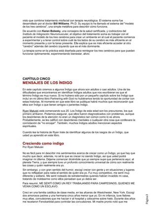 visto que combina tratamiento miofacial con terapia neurológica. El sistema soma fue
desarrollado por el doctor Bill Williams. Ph.D. Su equipo lo ha llamado el sistema del "modelo
de los tres cerebros", una simple metáfora para describir cómo funciona.
De acuerdo con Karen Bolesky, una consejera de la salud certificada, y codirectora del
Instituto de Integración Neuromuscular, el objetivo del tratamiento soma es trabajar con el
paciente el modelo de los tres cerebros para crear un ambiente en el cual el paciente comience
a experimentar y a tener control sobre cuál de los lados de su cerebro es más eficiente en el
momento presente y con la tarea presente. Ella explica que es más eficiente acceder al otro
"cerebro" además del cerebro izquierdo que es el más dominante.
La terapia soma en la práctica está diseñada para reintegrar los tres cerebros para que puedan
funcionar óptimamente, experimentando bienestar, alivio.




CAPÍTULO CINCO
MENSAJES DE LOS ÍNDIGO
En este capítulo oiremos a algunos Índigo que ahora son adultos o casi adultos. Una de las
dificultades que encontramos en identificar Índigos adultos que nos escribieran es que el
término Índigo es muy nuevo. Si no hubiera sido por un pequeño capítulo sobre los Índigo que
incluí en mi último libro Partnering with God no hubiéramos tenido la oportunidad de contar con
estas historias. Al momento en que este libro se publique habrá muchos que reconocerán que
ellos son Índigo o que tienen amigos o parientes Indigo.

Ryan Maluski está comenzando sus 20. Los Índigo de esta edad son los precursores, los que
primero arribaron. Podemos asegurar, que ellos fueron diagnosticados con problemas, aunque
los desórdenes de la atención no eran un diagnóstico tan común como lo es ahora.
Probablemente, se les calificó con desórdenes mentales o cualquier otra cosa que conllevara la
connotación de "no encajar". También, muchos Índigos adultos mencionan aspectos
espirituales.

Cuando lea la historia de Ryan trate de identificar algunos de los rasgos de un Índigo, que
usted ya aprendió en este libro.


Creciendo como índigo
Por Ryan Maluski

No es fácil para mí describir mis sentimientos acerca de crecer como un Índigo, ya que hay que
mucho que decir, además, no sé lo que es crecer no siendo Índigo, así que usted podrá
imaginar mi dilema. Déjeme comenzar diciéndole que yo siempre supe que pertenecía aquí, al
planeta Tierra, y que siempre tuve un profundo conocimiento universal de cómo son realmente
las cosas y quién realmente era yo.
Sin embargo, y con gran sentido del humor, escogí crecer con gente y en situaciones y lugares
que no reflejaban para nada el sentido de quién era yo. Fui muy competitivo, me sentí muy
diferente y solitario. Me sentí rodeado de extraterrestres quienes habían invadido mi casa,
tratando de moldearme como ellos pensaban que yo debía ser.
Para resumir, ME SENTÍ COMO UN REY TRABAJANDO PARA CAMPESINOS, QUIENES ME
VEÍAN COMO UN ESCLAVO.

Crecí en una familia católica de clase media, en las afueras de Westchester, New York. Escogí
dos amorosos padres y una hermana cinco años menor que yo. En mi infancia, tuve fiebres
                                                                                                  Página3




muy altas, convulsiones que me hacían ir al hospital y colocarme sobre hielo. Durante dos años
me recetaron Fenobarbital para controlar las convulsiones. Mi madre pronto notó que me
 