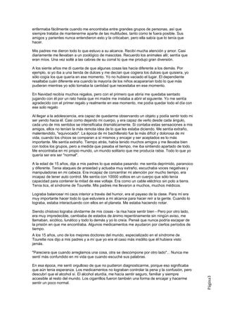 enfermaba fácilmente cuando me encontraba entre grandes grupos de personas, así que
siempre trataba de mantenerme aparte de las multitudes, tanto como le fuera posible. Sus
amigos y parientes nunca entendieron esto y la criticaban, pero ella sabía que lo tenía que
hacer.

Mis padres me dieron todo lo que estuvo a su alcance. Recibí mucha atención y amor. Casi
diariamente me llevaban a un zoológico de mascotas. Recuerdo los animales allí; sentía que
eran míos. Una vez solté a las cabras de su corral lo que me produjo gran diversión.

A los siente años me di cuenta de que algunas cosas las hacía diferente a los demás. Por
ejemplo, si yo iba a una tienda de dulces y me decían que cogiera los dulces que quisiera, yo
sólo cogía los que quería en ese momento. Yo no hubiera vaciado el lugar. El dependiente
resaltaba cuán diferente era cuando la mayoría de los niños acapararían todo lo que más
pudieran mientras yo sólo tomaba la cantidad que necesitaba en ese momento.

En Navidad recibía muchos regalos, pero con el primero que abría me quedaba sentado
jugando con él por un rato hasta que mi madre me instaba a abrir el siguiente. Yo me sentía
agradecido con el primer regalo y realmente en ese momento, me podía quedar todo el día con
ese solo regalo

Al llegar a la adolescencia, era capaz de quedarme observando un objeto y podía sentir todo mi
ser yendo hacia él. Casi como dejando mi cuerpo, y era capaz de verlo desde cada ángulo,
cada uno de mis sentidos se intensificaba dramáticamente. Si contaba estas sensaciones a mis
amigos, ellos no tenían la más remota idea de lo que les estaba diciendo. Me sentía extraño,
malentendido, ''equivocado". La época de mi bachillerato fue la más difícil y dolorosa de mi
vida, cuando los chicos se comparan a sí mismos y encajar y ser aceptados es lo más
importante. Me sentía extraño. Tiempo atrás, había tenido muchos amigos y me llevaba bien
con todos los grupos, pero a medida que pasaba el tiempo, me iba sintiendo apartado de todo.
Me encontraba en mi propio mundo, un mundo solitario que me producía rabia. Todo lo que yo
quería ser era ser "normal".

A la edad de 15 años, dije a mis padres lo que estaba pasando: me sentía deprimido, paranoico
y diferente. Tenia ataques de ansiedad y actuaba muy extraño, escuchaba voces negativas y
manipuladoras en mi cabeza. Era incapaz de concentrar mi atención por mucho tiempo, era
incapaz de tener auto control. Me sentía con 10000 voltios en un cuerpo que sólo tenía
capacidad para contener la mitad de ese voltaje. Era como un cable eléctrico sin polo a tierra.
Tenía tics, el síndrome de Tourette. Mis padres me llevaron a muchos, muchos médicos.

Lograba balancear mi caos interior a través del humor, era el payaso de la clase. Para mí era
muy importante hacer todo lo que estuviera a mi alcance para hacer reír a la gente. Cuando lo
lograba, estaba interactuando con ellos en el planeta. Me estaba haciendo notar.

Siendo chistoso lograba olvidarme de mis cosas - la risa hace sentir bien - Pero por otro lado,
era muy impredecible, cambiaba de estados de ánimo repentinamente sin ningún aviso, me
llamaban, sicótico, lunático y todo lo demás y yo lo creía. Pensé que nunca podría escapar de
la prisión en que me encontraba. Algunos medicamentos me ayudaron por ciertos períodos de
tiempo.
A los 15 años, uno de los mejores doctores del mundo, especializado en el síndrome de
Tourette nos dijo a mis padres y a mí que yo era el caso más insólito que él hubiera visto
jamás.

"Pareciera que cuando arreglamos una cosa, otra se descompone por otro lado"... Nunca me
sentí más confundido en mi vida que cuando escuché sus palabras.

En esa época, me sentí orgulloso de que no pudieron diagnosticarme, porque eso significaba
que aún tenia esperanza. Los medicamentos no lograban controlar la pena y la confusión, pero
descubrí que el alcohol sí. El alcohol aturdía, me hacía sentir seguro, familiar y siempre
                                                                                                  Página3




accesible al resto del mundo. Los cigarrillos fueron también una forma de encajar y hacerme
sentir un poco normal.
 