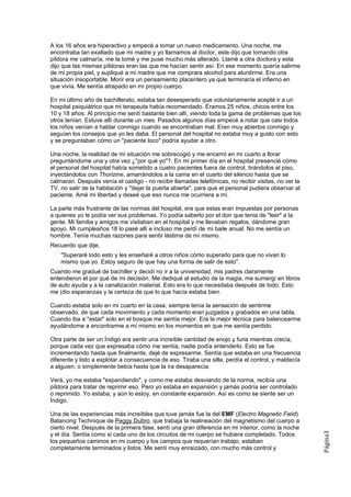 A los 16 años era hiperactivo y empecé a tomar un nuevo medicamento. Una noche, me
encontraba tan exaltado que mi madre y yo llamamos al doctor, este dijo que tomando otra
píldora me calmaría, me la tomé y me puse mucho más alterado. Llamé a otra doctora y esta
dijo que las mismas píldoras eran las que me hacían sentir así. En ese momento quería salirme
de mi propia piel, y supliqué a mi madre que me comprara alcohol para aturdirme. Era una
situación insoportable. Morir era un pensamiento placentero ya que terminaría el infierno en
que vivía. Me sentía atrapado en mi propio cuerpo.

En mi último año de bachillerato, estaba tan desesperado que voluntariamente acepté ir a un
hospital psiquiátrico que mi terapeuta había recomendado. Éramos 25 niños, chicos entre los
10 y 18 años. Al principio me sentí bastante bien allí, viendo toda la gama de problemas que los
otros tenían. Estuve allí durante un mes. Pasados algunos días empecé a notar que casi todos
los niños venían a hablar conmigo cuando se encontraban mal. Eran muy abiertos conmigo y
seguían los consejos que yo les daba. El personal del hospital no estaba muy a gusto con esto
y se preguntaban cómo un "paciente loco" podría ayudar a otro.

Una noche, la realidad de mi situación me sobrecogió y me encerró en mi cuarto a llorar
preguntándome una y otra vez ¿"por qué yo"?. En mi primer día en el hospital presencié cómo
el personal del hospital había sometido a cuatro pacientes fuera de control, tirándolos al piso,
inyectándolos con Thorizine, amarrándolos a la cama en el cuarto del silencio hasta que se
calmaran. Después venía el castigo - no recibir llamadas telefónicas, no recibir visitas, no ver la
TV, no salir de la habitación y "dejar la puerta abierta", para que el personal pudiera observar al
paciente. Amé mi libertad y deseé que eso nunca me ocurriera a mí.

La parte más frustrante de las normas del hospital, era que estas eran impuestas por personas
a quienes yo le podía ver sus problemas. Yo podía saberlo por el don que tenia de "leer" a la
gente. Mi familia y amigos me visitaban en el hospital y me llevaban regalos, dándome gran
apoyo. Mi cumpleaños 18 lo pasé allí e incluso me perdí de mi baile anual. No me sentía un
hombre. Tenía muchas razones para sentir lástima de mí mismo.
Recuerdo que dije,
    "Superaré todo esto y les enseñaré a otros niños cómo superarlo para que no vivan lo
    mismo que yo. Estoy seguro de que hay una forma de salir de esto".
Cuando me gradué de bachiller y decidí no ir a la universidad, mis padres claramente
entendieron el por qué de mi decisión. Me dediqué al estudio de la magia, me sumergí en libros
de auto ayuda y a la canalización material. Esto era lo que necesitaba después de todo. Esto
me (dio esperanzas y la certeza de que lo que hacía estaba bien.

Cuando estaba solo en mi cuarto en la casa, siempre tenía la sensación de sentirme
observado, de que cada movimiento y cada momento eran juzgados y grabados en una tabla.
Cuando iba a "estar" solo en el bosque me sentía mejor. Era la mejor técnica para balancearme
ayudándome a encontrarme a mí mismo en los momentos en que me sentía perdido.

Otra parte de ser un Índigo era sentir una increíble cantidad de enojo y furia mientras crecía,
porque cada vez que expresaba cómo me sentía, nadie podía entenderlo. Esto se fue
incrementando hasta que finalmente, dejé de expresarme. Sentía que estaba en una frecuencia
diferente y listo a explotar a consecuencia de eso. Tiraba una silla, perdía el control, y maldecía
a alguien, o simplemente bebía hasta que la ira desaparecía.

Verá, yo me estaba "expandiendo", y como me estaba desviando de la norma, recibía una
píldora para tratar de reprimir eso. Pero yo estaba en expansión y jamás podría ser controlado
o reprimido. Yo estaba, y aún lo estoy, en constante expansión. Así es como se siente ser un
Índigo.

Una de las experiencias más increíbles que tuve jamás fue la del EMF (Electro Magnetic Field)
Balancing Technique de Peggy Dubro, que trabaja la realineación del magnetismo del cuerpo a
cierto nivel. Después de la primera fase, sentí una gran diferencia en mi interior, como la noche
                                                                                                      Página3




y el día. Sentía como si cada uno de los circuitos de mi cuerpo se hubiera completado. Todos
los pequeños caminos en mi cuerpo y los campos que requerían trabajo, estaban
completamente terminados y listos. Me sentí muy enraizado, con mucho más control y
 