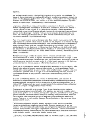 equilibrio.

Me sentía en paz y con mayor capacidad de contenerme y comprender mis emociones. Era
capaz de liberar mis emociones negativas. El mal humor sencillamente pasaba, y después me
sentía bien. La alineación EMF me hace mucho sentido, y siento que todo niño Índigo debería
aprender esta técnica. De hecho, cada persona en la Tierra debería hacerse esto si quisiera
sentirse un poquito mejor y si deseara mayor control de su vida.

Un progreso extraordinario me sucedió cuando me presentaron un alimento esencial vivo
llamado super alga verde-azul. Después de consumirla por tres días, toda mi vida empezó a
cambiar. Sentía cómo los circuitos de mi cuerpo se reconectaban y me expandía hasta
contener todo lo que yo era. Me sentía calmado y en control - mi concentración aumentó junto
con mis niveles de energía y memoria. Tenía una nueva sensación de poder interno y me
sentía más calmado y equilibrado que nunca. Este alimento realmente salvó mi vida. Yo lo
recomiendo altamente a todos los demás Índigos.

Para mí es muy importante pasar un tiempo a solas. Solo, me abro mucho, como una flor. Mi
lugar especial es un centro natural cercano. Cuando voy allá, temprano en la mañana, me alejo
de la vida diaria y puedo revisarla con desapego, como si fuera una película. Sin este tiempo a
solas, solamente puedo ver lo que me rodea directamente, y me confunde y frustra. En mi
soledad, puedo ver más claramente mi vida como un todo. Puedo ver más fácilmente la razón
por la cual tengo un desafío en determinada área. Puedo ver mi camino en el bosque, y hacia
dónde me conduce si continúo por ahí. Puedo ver los caminos sin salida y dónde debo podar el
follaje y los matorrales.

También recibo mayor cantidad de visiones internas amorosas sobre todas las cosas,
especialmente sobre mí mismo. Si algo me está irritando, puedo observarlo sin juzgar. Cuando
estoy con las personas puedo interactuar bien, pero cuando estoy solo, algo mágico sucede, mi
intuición aumenta. Me siento en mayor control de mi vida. Luego, regreso a mi vida diaria con
una consciencia más elevada, capaz de enfrentar las situaciones de la vida.

Siento que es muy importante respetar el espacio de las personas y su sagrado tiempo a solas.
Cuando estoy solo en el bosque, puedo sencillamente ser yo mismo, y eso es así. Puedo
hablarle a los árboles y a todo lo que me rodea, y ellos sencillamente me escuchan y me aman
como soy. Es agradable estar en un lugar en el que sencillamente puedo "ser", en donde sé
que no existe el riesgo de ser juzgado por nadie. Crecí sintiéndome muy juzgado, muy
diferente.

Si tuviera un niño Índigo, trataría a esa persona de manera distinta. Lo/la proveería de
inmediato con super-alimentos esenciales de vida de vibración más elevada, especialmente
algas verde-azules, le enseñaría técnicas para enraizarse, y haría que se equilibrara con el
método EMF. Me aseguraría que tuviera consciencia de sí mismo/a sobre lo especial que es, y
que eso es un regalo y no algo erróneo, malo o diabólico.

Posiblemente no los pondría en la escuela. En vez de eso, hablaría con otros padres y
formaríamos un grupo para enseñarle a los niños las cosas que realmente necesitan saber:
espiritualidad, quiénes son en realidad, cómo pueden expresarse, cómo liberar el enojo, y cómo
ganar autoestima, crecimiento interior, amor por sí mismos y amor por los demás, e intuición.
Personalmente, pasé totalmente aburrido en la escuela. Nada tenía sentido al estudiar lo
pasado. Realmente no me importaba el pasado. Tenía dificultades en el presente, y el futuro
parecía bastante oscuro.

Definitivamente, el sistema educativo necesita ser reestructurado, es ridículo que el ser
humano en evolución sea tratado como un chiquillo. Debemos asegurarnos de que los
maestros estén entrenados adecuadamente y que sean personas equilibradas. Cantidades de
maestros desequilibrados "descargan" sus problemas en los niños. Lo mismo sucede en los
hospitales psiquiátricos. Deberían permitir que los pacientes pudieran conectarse con la tierra
en vez de darles pastillas y mantenerlos aislados unos de otros.
                                                                                                  Página3




LOS ÍNDIGO TIENEN MUCHAS MÁS HERRAMIENTAS PARA USAR EN LA VIDA. UN NIÑO
 