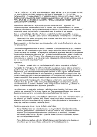 QUE NO ES ÍNDIGO PODRÍA TENER UNA PALA PARA HACER UN HOYO, EN TANTO QUE
UN ÍNDIGO TIENE UN TRACTOR O UNA RETROEXCAVADORA. ELLOS PUEDEN
EXCAVAR ESE HOYO MÁS RÁPIDO Y TAMBIÉN HACERLO MUY PROFUNDO Y CAER EN
ÉL MUY PROFUNDAMENTE. SI ESTÁN DESEQUILIBRADOS, NO TIENEN LA ESCALERA
PARA SALIR DE AHÍ. POR ESO, EN CIERTA FORMA, LOS ÍNDIGO PUEDEN USAR SUS
DONES CONTRA SÍ MISMOS.

Permítannos enfatizar que a Ryan no se le advirtió sobre este libro. Le pedimos sus
comentarios porque habíamos escuchado su historia, pero no recibió asesoría. Su historia
realmente fue auténtica, como posiblemente pueden percibir. Él les habla sobre su "expansión",
y que nadie puede comprenderlo, incluso cuando trata de explicar lo que sucede.
Este es un típico Índigo. Además, ¿Pudieron percibir lo humanitario que es? En el campo
mental, él se dedicó a ayudar a otros, quienes inmediatamente comprendieron. También dijo,
    "Me sobrepondré a todo esto y después le mostraré a los otros niños cómo hacer lo
    mismo. Sé que hay una forma."
Su preocupación es identificar para que otros puedan recibir ayuda. Intuitivamente sabe que
hay otros como él.

Constantemente permanecía en el "ahora". Solamente se enfocaba en lo que "es" y no en lo
que "será". En eso también es un típico Índigo y es por esa razón por la que no puede ver la
consecuencia de sus acciones. Las escenas de apertura de regalos de Navidad, los almacenes
de caramelos, el deseo de solamente "ser"; el deseo irresistible de estar a solas, todo ello nos
habla de estar en el "ahora" Para un niño, esta es una consciencia expandida, algo que con
frecuencia, no se presenta en la vida sino mucho más adelante. Él la tenía instantáneamente, y
por eso le pusieron la etiqueta de "raro".
Ryan decía,
    "Yo estaba, y todavía estoy, en constante expansión. Así es como siente un Índigo."
Ryan podía "leer" a la gente. No habló mucho sobre eso porque muchos todavía consideran
que él es raro. Para nosotros, es sencillamente la habilidad de percibir la energía que rodea a
las personas, y de tomar decisiones inteligentes basados en eso. Algunos adultos lo llaman
intuición. Él tuvo una buena dosis de esto desde niño, y sentía frustración porque podía "ver"
que sus maestros y médicos estaban desequilibrados. Qué regalo pero también que lastre, si
no es comprendido. Ryan se sentía evolucionado, pero sentía que nadie lo sabía.
¿Recuerdan cuando nos dijo que los Niños Índigo se sentían como si pertenecieran a la
realeza? Ryan dijo que "se sentía como un rey trabajando para los campesinos, y siendo
considerado como un esclavo." También sentía amargura sobre la escuela. ¿Qué clase de
parodia es tener maestros que no reconocen quién eres?

Las referencias a la super alga verde-azul y a la Técnica de Equilibrio EMF fueron para
nosotros una revelación! No teníamos idea de que Ryan estuviese utilizando esos recursos.
Sus comentarios suenan a comerciales, tienen que haberle servido mucho.

Tal vez deseen saber que los padres de Ryan sobrevivieron a todo esto, y hoy en día tienen un
hijo amoroso que está en equilibrio, feliz, sereno, y es su mejor amigo. Honestamente,
solamente eso, podrá indicarles que hay esperanza para cualquiera que se encuentre en su
vida y que pareciera no tenerla. Jamás se rindan!

Recibimos esta carta, breve y tierna, de Cathy, otra Índigo:
    Tengo 16 años. Creo que estoy iluminada y es muy frustrante tratar de entender las
    acciones, pensamientos y sentimientos de los que tienen mi edad. Acabo de encontrar
    a alguien que comparte mis pensamientos y también es un iluminado. Estaba tan
    sorprendida de encontrar a alguien a quien he estado buscando toda mi vida, alguien
    que comparte mis experiencias
                                                                                                   Página3




    Acabo de leer su capitulo sobre los Niños Índigo y me sentí extrañamente aliviada por
    el hecho de que hay otros niños y adolescentes tan frustrados como yo.
 