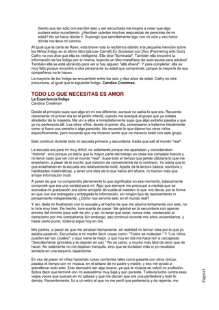 Siento que tan sólo con escribir esto y ser escuchada me inspira a creer que algo
    pudiera estar sucediendo. ¿Reciben ustedes muchas respuestas de personas de mi
    edad? No sé hacia dónde ir. Supongo que sencillamente sigo con mi vida y veo hacia
    dónde me lleva mi camino.
Al igual que la carta de Ryan, esta breve nota la recibimos debido a la pequeña mención sobre
los Niños Índigo en el último libro [de Lee Carroll] En Sociedad con Dios (Partnering with God).
Cathy no nos dice que ella es inteligente. Ella dice "iluminada". También ella encontró la
información de los Índigo por sí misma, leyendo un libro metafísico de auto-ayuda para adultos!
También ella se está abriendo para ver si hay alguien "allá afuera". Y para completar, ella es
muy feliz porque encontró a otra persona de su edad que comprende, porque la mayoría de sus
compañeros no lo hacen.
La mayoría de los Índigo se encuentran entre los seis y diez años de edad. Cathy es otra
precursora, al igual que la siguiente Índigo, Candice Creelman.


TODO LO QUE NECESITAS ES AMOR
La Experiencia Índigo
Candice Creelman

Desde el principio supe que algo en mí era diferente, aunque no sabía lo que era. Recuerdo
claramente mi primer día en el jardín infantil, cuando me acerqué al grupo que ya estaba
alrededor de la maestra. Me uní a ellos e inmediatamente supe que algo extraño pasaba y que
yo no pertenecía allí. Los otros niños, desde el primer día, comenzaron a tratarme literalmente
como si fuera una extraño o algo parecido. No recuerdo lo que dijeron los otros niños
específicamente, pero recuerdo que me hicieron sentir que no merecía estar con este grupo.

Esto continuó durante toda mi escuela primaria y secundaria, hasta que salí al mundo "real".

La escuela era para mí muy difícil, no solamente porque me apartaban y consideraban
"distinta", sino porque yo sabía que la mayor parte del trabajo en clase era completa basura y
no tenía nada que ver con el mundo "real". Supe todo el tiempo que jamás utilizaría lo que me
enseñaron, a pesar de lo mucho que trataron de convencerme de lo contrario. Yo sabía que lo
que enseñaban en la escuela era relativamente inútil. Aparte de la lectura básica, escritura y
habilidades matemáticas, y tener una idea de lo que había ahí afuera, no hacían más que
arrojar información inútil.
A pesar de que no comprendía plenamente lo que significaba en ese momento, básicamente
comprobé que era una verdad para mí. Algo que siempre me preocupó a medida que se
acercaba mi graduación era cómo arrojarle de vuelta al maestro lo que nos decía, por la forma
en que nos era entregada y entregada la información, sin ningún tipo de razonamiento ni
pensamiento independiente, ¿Cómo nos serviría esto en el mundo real?
Y así, dada mi frustración con la escuela y el hecho de que me aburría tontamente con esto, no
lo hice muy bien. De hecho, tuve suerte de pasar. Me gradué en la secundaria con apenas
encima del mínimo para salir de ahí, y así no tener que estar, nunca más, condenada al
ostracismo por mis compañeros Sin embargo, eso continuó durante mis años universitarios, y
hasta cierto punto, todavía sigue hoy en día.

Mis padres, a pesar de que me amaban tiernamente, en realidad no tenían idea por lo que yo
estaba pasando. Escuchaba a mi madre decir cosas como: "Todos se molestan." Y "Los niños
pueden ser tan crueles", y aquí viene la mejor, y que hoy en día me hace reír a carcajadas:
"Sencillamente ignóralos y te dejarán en paz." No es cierto, y mucho más fácil de decir que de
hacer. No solamente no me dejaban tranquila, sino que se burlaban más si yo resultaba
sentada en una esquina, tapándome.

En vez de pasar mi niñez haciendo cosas corrientes tales como pasarla con otros chicos,
pasaba el tiempo con mi música, en el sótano de mi padre y madre, y eso me ayudó a
sobrellevar todo esto. Esto demostró ser algo bueno, ya que la música se volvió mi profesión.
                                                                                                   Página3




Sobra decir que terminé con mi autoestima muy baja y aún persiste. Todavía lucho contra esas
viejas voces que suenan en mi cabeza y que me decían que era una perdedora y todo lo
demás. Recientemente, fui a un retiro al que no me sentí que pertenecía y de repente, me
 