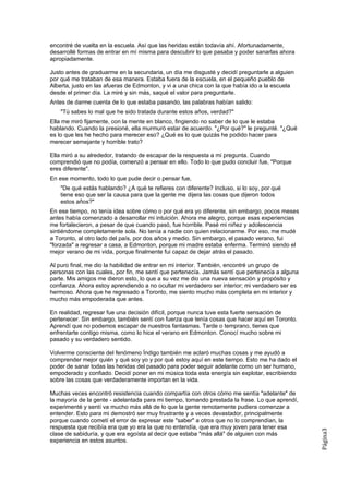 encontré de vuelta en la escuela. Así que las heridas están todavía ahí. Afortunadamente,
desarrollé formas de entrar en mí misma para descubrir lo que pasaba y poder sanarlas ahora
apropiadamente.

Justo antes de graduarme en la secundaria, un día me disgusté y decidí preguntarle a alguien
por qué me trataban de esa manera. Estaba fuera de la escuela, en el pequeño pueblo de
Alberta, justo en las afueras de Edmonton, y vi a una chica con la que había ido a la escuela
desde el primer día. La miré y sin más, saqué el valor para preguntarle.
Antes de darme cuenta de lo que estaba pasando, las palabras habían salido:
    "Tú sabes lo mal que he sido tratada durante estos años, verdad?"
Ella me miró fijamente, con la mente en blanco, fingiendo no saber de lo que le estaba
hablando. Cuando la presioné, ella murmuró estar de acuerdo. "¿Por qué?" le pregunté. "¿Qué
es lo que les he hecho para merecer eso? ¿Qué es lo que quizás he podido hacer para
merecer semejante y horrible trato?

Ella miró a su alrededor, tratando de escapar de la respuesta a mi pregunta. Cuando
comprendió que no podía, comenzó a pensar en ello. Todo lo que pudo concluir fue, "Porque
eres diferente".
En ese momento, todo lo que pude decir o pensar fue,
    "De qué estás hablando? ¿A qué te refieres con diferente? Incluso, si lo soy, por qué
    tiene eso que ser la causa para que la gente me dijera las cosas que dijeron todos
    estos años?"
En ese tiempo, no tenía idea sobre cómo o por qué era yo diferente, sin embargo, pocos meses
antes había comenzado a desarrollar mi intuición. Ahora me alegro, porque esas experiencias
me fortalecieron, a pesar de que cuando pasó, fue horrible. Pasé mi niñez y adolescencia
sintiéndome completamente sola. No tenía a nadie con quien relacionarme. Por eso, me mudé
a Toronto, al otro lado del país, por dos años y medio. Sin embargo, el pasado verano, fui
"forzada" a regresar a casa, a Edmonton, porque mi madre estaba enferma. Terminó siendo el
mejor verano de mi vida, porque finalmente fui capaz de dejar atrás el pasado.

Al puro final, me dio la habilidad de entrar en mi interior. También, encontré un grupo de
personas con las cuales, por fin, me sentí que pertenecía. Jamás sentí que pertenecía a alguna
parte. Mis amigos me dieron esto, lo que a su vez me dio una nueva sensación y propósito y
confianza. Ahora estoy aprendiendo a no ocultar mi verdadero ser interior; mi verdadero ser es
hermoso. Ahora que he regresado a Toronto, me siento mucho más completa en mi interior y
mucho más empoderada que antes.

En realidad, regresar fue una decisión difícil, porque nunca tuve esta fuerte sensación de
pertenecer. Sin embargo, también sentí con fuerza que tenía cosas que hacer aquí en Toronto.
Aprendí que no podemos escapar de nuestros fantasmas. Tarde o temprano, tienes que
enfrentarte contigo misma, como lo hice el verano en Edmonton. Conocí mucho sobre mi
pasado y su verdadero sentido.

Volverme consciente del fenómeno Índigo también me aclaró muchas cosas y me ayudó a
comprender mejor quién y qué soy yo y por qué estoy aquí en este tiempo. Esto me ha dado el
poder de sanar todas las heridas del pasado para poder seguir adelante como un ser humano,
empoderado y confiado. Decidí poner en mi música toda esta energía sin explotar, escribiendo
sobre las cosas que verdaderamente importan en la vida.

Muchas veces encontró resistencia cuando compartía con otros cómo me sentía "adelante" de
la mayoría de la gente - adelantada para mi tiempo, tomando prestada la frase. Lo que aprendí,
experimenté y sentí va mucho más allá de lo que la gente remotamente pudiera comenzar a
entender. Esto para mi demostró ser muy frustrante y a veces devastador, principalmente
porque cuando cometí el error de expresar este "saber" a otros que no lo comprendían, la
respuesta que recibía era que yo era la que no entendía, que era muy joven para tener esa
                                                                                                 Página3




clase de sabiduría, y que era egoísta al decir que estaba "más allá" de alguien con más
experiencia en estos asuntos.
 