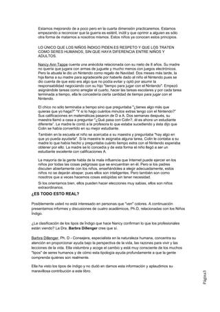 Estamos mejorando de a poco pero en la cuarta dimensión practicaremos. Estamos
    empezando a reconocer que la guerra es estéril, inútil y que oprimir a alguien es sólo
    otra forma de matarnos a nosotros mismos. Estos niños ya conocen estos principios.

    LO ÚNICO QUE LOS NIÑOS ÍNDIGO PIDEN ES RESPETO Y QUE LOS TRATEN
    COMO SERES HUMANOS, SIN QUE HAYA DIFERENCIA ENTRE NIÑOS Y
    ADULTOS.

    Nancy Ann Tappe cuenta una anécdota relacionada con su nieto de 8 años. Su madre
    no quería que jugara con armas de juguete y mucho menos con juegos electrónicos.
    Pero la abuela le dio un Nintendo como regalo de Navidad. Dos meses más tarde, la
    hija llama a su madre para agradecerle por haberle dado al niño el Nintendo pues se
    dio cuenta de que esto era algo que no podía evitar y optó por asumir la
    responsabilidad negociando con su hijo "tiempo para jugar con el Nintendo". Empezó
    asignándole tareas como arreglar el cuarto, hacer las tareas escolares y por cada tarea
    terminada a tiempo, ella le concedería cierta cantidad de tiempo para jugar con el
    Nintendo.

    El chico no sólo terminaba a tiempo sino que preguntaba "¿tienes algo más que
    quieras que yo haga?" “Y si lo hago cuántos minutos extras tengo con el Nintendo?”
    Sus calificaciones en matemáticas pasaron de D a A. Dos semanas después, su
    maestra llamó a casa a preguntar "¿Qué pasa con Colin?, él es ahora un estudiante
    diferente”. La madre le contó a la profesora lo que estaba sucediendo y ésta dijo que
    Colin se había convertido en su mejor estudiante.
    También en la escuela el niño se acercaba a su maestra y preguntaba "hay algo en
    que yo pueda ayudarla". Si la maestra le asignaba alguna tarea, Colin le contaba a su
    madre lo que había hecho y preguntaba cuánto tiempo extra con el Nintendo esperaba
    obtener por ello. La madre se lo concedía y de esta forma el niño llegó a ser un
    estudiante excelente con calificaciones A.

    La mayoría de la gente habla de la mala influencia que Internet puede ejercer en los
    niños por todas las cosas peligrosas que se encuentran en él. Pero si los padres
    discuten abiertamente con los niños, enseñándoles a elegir adecuadamente, estos
    niños no se dejarán atrapar, pues ellos son inteligentes. Pero también son como
    nosotros que a veces hacemos cosas estúpidas sin tener necesidad.
    Si los orientamos bien, ellos pueden hacer elecciones muy sabias, ellos son niños
    extraordinarios.
¿ES TODO ESTO REAL?

Posiblemente usted no está interesado en personas que "ven" colores. A continuación
presentamos informes y discusiones de cuatro académicos, Ph.D, relacionadas con los Niños
Índigo.

¿La clasificación de los tipos de Índigo que hace Nancy confirman lo que los profesionales
están viendo? La Dra. Barbra Dillenger cree que sí.

Barbra Dillenger, Ph. D - Consejera, especialista en la naturaleza humana, concentra su
atención en proporcionar ayuda bajo la perspectiva de la vida, las razones para vivir y las
lecciones de la vida. Ella vislumbra y acoge el cambio y está muy consciente de los muchos
"tipos" de seres humanos y de cómo esta tipología ayuda profundamente a que la gente
comprenda quiénes son realmente.

Ella ha visto los tipos de índigo y no dudó en darnos esta información y aplaudimos su
maravillosa contribución a este libro.
                                                                                              Página3
 