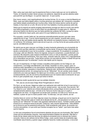 Bien, estoy aquí para decir que la experiencia física no tiene nada que ver con la sabiduría.
Todos, sin importar la edad, tienen acceso a la sabiduría; depende de qué tan abiertos están
para permitir que les llegue - no qué tan viejos son - lo que cuenta.

Ese mismo verano, crecí espiritualmente de muchas formas. En mi curso a nivel de Maestría en
Reiki, supe que había dejado atrás a muchas personas que estaban allí, incluyendo a aquellos
que habían estado practicando por muchos años. Antes de incluso darme cuenta de qué se
trataba, lo hice todo en un año. Mi error (lo fue?) fue hablarle a muchas personas sobre ello.
Sabía que la mayoría se sentía enojada internamente conmigo por decir lo mucho que sentía
que había progresado y cómo el retiro Reiki fue sencillamente un juego para mí. Algunas
personas trataron de decirme que me había perdido las sutilezas del retiro, aunque yo sabía
que no. Disfruté la mayor parte, pero para mí lo que hablamos era muy básico.

Por supuesto, cuando hablo así, las personas automáticamente asumen que esto viene
solamente de mi ego. Tuve la misma experiencia con otro maestro, durante este verano,
cuando me dijo que estaba siendo egoísta. Me enfrentó con bastante dureza y realmente hirió
mi confianza. Sin embargo, todo lo que sé es lo que sé, y no hay forma de que pueda probar lo
que sé, sencillamente es así.

No siento que es gran cosa ser una Índigo, lo estoy haciendo solamente con el propósito de
ayudar a los que lean este libro a comprender qué se siente. El asunto Índigo solamente me
ayuda a comprender lo que me ha sucedido - y sigue sucediendo. En el pasado lo consideré
una carga: odió ser diferente. Ahora me regocijo, porque lo comprendo, y puedo llamarlo una
aventura. Me despierto cada mañana sintiéndome como un niño en Navidad, y jamás pensé
que recobraría ese sentimiento. Pero aquí estoy, amando cada día. Estoy viva y regocijándome
en lo maravilloso que es todo. Todos tienen acceso a lo que está ahí afuera, a pesar de que los
Índigo pareciera que "lo entienden" mucho más rápido que la mayoría.

Así, por mi experiencia, mi mejor consejo a aquellos preocupados con los Índigo es: ser
comprensivo. Los Índigo sencillamente y de verdad, necesitan su amor y apoyo, pero no
podemos estar saludables si nos demuestran sentimientos de separación. Necesitamos saber
que somos amados, apoyados e importantes. Sabiendo esto, tendremos el poder de ser lo que
verdaderamente somos, sin avergonzarnos de ser "diferentes". No sé cuántas veces deseé
solamente una cosa que alguien me dijera que me amaba y que era especial. No en una forma
condescendiente, sino de una forma empoderadora que me hubiera dado la sensación de que
tenía un gran propósito aquí, al igual que todos lo tienen.

No podemos recibir ayuda de los que nos señalan diciendo:
    "Oh, esa es una de esos Índigo Wow! Pongámosla en vitrina."
Por favor, en vez de eso, hágannos saber que realmente todo está bien al ser lo que somos, y
sencillamente ámennos por ello - por lo que en verdad somos - eso es todo. Esa canción “All
You Need Is Love” debería ser el tema del planeta ahora, porque llegar al amor es para lo que
verdaderamente estamos aquí - el Ciclo en la Tierra es mucho más que un sueño o
imaginación de niños - la imaginación es donde todo comienza. El Cielo en la Tierra es una
realidad, a pesar de que no todos pueden verla. Ya está aquí, así que créanlo, así es!

Candice tiene en común con Ryan algunas cosas muy básicas, al igual que con la mayoría de
los Índigo. Ella también está en medio de la década de los 20. ¿Se percataron lo mal que se
sentía por ser "diferente"? El haber sido apartada realmente la marcó. También pueden percibir
el tema en su amargura hacia la escuela. Créannos, esto crecerá rápidamente - esta rebelión
por la forma en que se presenta la educación. Esté sucediendo justo ahora, de acuerdo con
muchos educadores. Lo que evitó que Candice encajara fue su "saber", que fuera más sabia
que la mayoría.

Lo otro que compartieron fue el conocimiento absoluto de que era una iluminada. Ella "sabía"
cosas que los estudiantes mayores, más experimentados trataban de aprender. Ella flotó a
                                                                                                  Página3




través de las clases sobre las técnicas de sabiduría ancestral como si siempre las hubiera
conocido. Este es otro atributo de los Niños Índigo. Justo cuando tratas de enseñarles algo,
manifiestan aburrimiento y quieren seguir adelante hacia los niveles avanzados, o renunciar
 