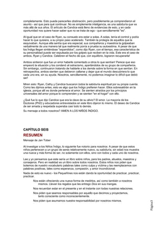 completamente. Esto puede parecerles obstinación, pero posiblemente ya comprendieron el
asunto - así que para qué continuar. No es simplemente inteligencia, es una sabiduría que va
más allá de sus años. El artículo de Candice está lleno de evidencias de esto, y en cada
oportunidad nos quiere hacer saber que no se trata de ego - que sencillamente "es".

Al igual que en el caso de Ryan, su consuelo era estar a solas. A solas, tenía el control y podía
hacer lo que quisiera, a su propio paso acelerado. También la protegía de aquellos que la
esquivaban. Aunque ella sentía que era especial, sus compañeros y maestros la golpeaban
verbalmente de una manera tal que realmente ponía a prueba su autoestima. A pesar de que
los Índigo llegan sintiéndose "expandidos", como dijo Ryan, con el tiempo, esa característica de
su personalidad puede ser expulsada por los golpes que reciben en la vida. Este era el caso de
ambos, Ryan y Candice. Celebren el hecho de que, con equilibrio, lograron recuperarla!

Ambos sintieron que fue un error haberle comentado a otros lo que sentían! Parece que eso
empeoró la situación y los condenó al ostracismo, apartándolos de su grupo de compañeros.
Sin embargo, continuaron tratando de hablarle a los demás sobre la forma en que sentían. En
retrospectiva, ambos sienten que debieron callarse y dejar que el mundo descubriera lo que
cada uno era, sin su ayuda. Nosotros, sencillamente, no podemos imaginar lo difícil que debió
ser!

Miren esto: Ryan, Cathy y Candice buscaron todos la sabiduría espiritual por su propia cuenta.
Como les dijimos antes, esto es algo que los Índigo prefieren hacer. Ellos sobresaldrán en la
iglesia, porque allí es donde pertenece el amor. Se sienten atraídos por los principios
universales del amor porque lo comprenden y se sienten "en el hogar" con ello.

¿Qué fue lo que dijo Candice que era la clave de su alivio? El amor. La mayoría de los
Doctores (PhD) y educadores entrevistados en este libro dijeron lo mismo. El deseo de Candice
de ser amada y respetada superaba casi todo lo demás.
Su mensaje a todos nosotros? AMEN A LOS NIÑOS ÍNDIGO.




CAPÍTULO SEIS
RESUMEN
Mensaje de Jan Tober

Al investigar a los Niños Índigo, lo siguiente fue notorio para nosotros: A pesar de que estos
niños pertenecen a un grupo de seres relativamente nuevo, su sabiduría, sin edad nos muestra
una nueva y más forma de ser, no solamente con ellos, sino con todos y cada uno de nosotros.

Lee y yo pensamos que este sería un libro sobre niños, para los padres, abuelos, maestros y
consejeros. Pero en realidad es un libro sobre todos nosotros. Estos niños nos piden que
botemos de nuestro vocabulario palabras tales como culpa y víctima y las reemplacemos con
palabras positivas, tales como esperanza, compasión, y amor incondicional.
Nada de esto es nuevo - los Pequeñines nos están dando la oportunidad de practicar, practicar,
practicar.
        Nos están ofreciendo una nueva forma de medirlos, así como también a nosotros
           mismos. Llevan los regalos que les entrego Dios en sus mangas.
        Nos recuerdan estar en el presente y en el instante con todas nuestras relaciones.
        Nos piden que seamos responsables por aquello que decimos y proyectamos,
           tanto consciente como inconscientemente.
        Nos piden que asumamos nuestra responsabilidad por nosotros mismos.
                                                                                                    Página3
 