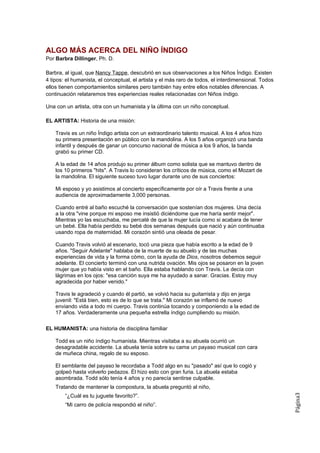 ALGO MÁS ACERCA DEL NIÑO ÍNDIGO
Por Barbra Dillinger, Ph. D.

Barbra, al igual, que Nancy Tappe, descubrió en sus observaciones a los Niños Índigo. Existen
4 tipos: el humanista, el conceptual, el artista y el más raro de todos, el interdimensional. Todos
ellos tienen comportamientos similares pero también hay entre ellos notables diferencias. A
continuación relataremos tres experiencias reales relacionadas con Niños índigo.

Una con un artista, otra con un humanista y la última con un niño conceptual.

EL ARTISTA: Historia de una misión:

    Travis es un niño Índigo artista con un extraordinario talento musical. A los 4 años hizo
    su primera presentación en público con la mandolina. A los 5 años organizó una banda
    infantil y después de ganar un concurso nacional de música a los 9 años, la banda
    grabó su primer CD.

    A la edad de 14 años produjo su primer álbum como solista que se mantuvo dentro de
    los 10 primeros "hits". A Travis lo consideran los críticos de música, como el Mozart de
    la mandolina. El siguiente suceso tuvo lugar durante uno de sus conciertos:

    Mi esposo y yo asistimos al concierto específicamente por oír a Travis frente a una
    audiencia de aproximadamente 3,000 personas.

    Cuando entré al baño escuché la conversación que sostenían dos mujeres. Una decía
    a la otra "vine porque mi esposo me insistió diciéndome que me haría sentir mejor".
    Mientras yo las escuchaba, me percaté de que la mujer lucía como si acabara de tener
    un bebé. Ella había perdido su bebé dos semanas después que nació y aún continuaba
    usando ropa de maternidad. Mi corazón sintió una oleada de pesar.

    Cuando Travis volvió al escenario, tocó una pieza que había escrito a la edad de 9
    años. "Seguir Adelante" hablaba de la muerte de su abuelo y de las muchas
    experiencias de vida y la forma cómo, con la ayuda de Dios, nosotros debemos seguir
    adelante. El concierto terminó con una nutrida ovación. Mis ojos se posaron en la joven
    mujer que yo había visto en el baño. Ella estaba hablando con Travis. Le decía con
    lágrimas en los ojos: "esa canción suya me ha ayudado a sanar. Gracias. Estoy muy
    agradecida por haber venido."

    Travis le agradeció y cuando él partió, se volvió hacia su guitarrista y dijo en jerga
    juvenil: "Está bien, esto es de lo que se trata." Mi corazón se inflamó de nuevo
    enviando vida a todo mi cuerpo. Travis continúa tocando y componiendo a la edad de
    17 años. Verdaderamente una pequeña estrella índigo cumpliendo su misión.

EL HUMANISTA: una historia de disciplina familiar

    Todd es un niño índigo humanista. Mientras visitaba a su abuela ocurrió un
    desagradable accidente. La abuela tenía sobre su cama un payaso musical con cara
    de muñeca china, regalo de su esposo.

    El semblante del payaso le recordaba a Todd algo en su "pasado" así que lo cogió y
    golpeó hasta volverlo pedazos. Él hizo esto con gran furia. La abuela estaba
    asombrada. Todd sólo tenía 4 años y no parecía sentirse culpable.
    Tratando de mantener la compostura, la abuela preguntó al niño,
                                                                                                      Página3




        “¿Cuál es tu juguete favorito?”.
        “Mi carro de policía respondió el niño”.
 