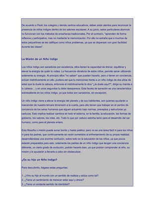 De acuerdo a Paoli, los colegios y demás centros educativos, deben estar atentos para reconocer la
presencia de niños índigos dentro de los salones escolares. A su juicio, estos particulares alumnos
no funcionan con los métodos de enseñanza tradicionales. Por el contrario, "aprenden de forma
reflexiva y participativa, mas no mediante la memorización. Por ello no extraña que a muchos de
estos pequeñines se les califique como niños problemas, ya que se dispersan con gran facilidad
durante las clases".
La Misión de un Niño Indigo
Los niños índigo son sanadores por excelencia, ellos tienen la capacidad de drenar, equilibrar y
elevar la energía de quién lo rodea. La frecuencia vibratoria de estos niños, permite sanar utilizando
solamente su energía. Al principio ellos "no saben" que pueden hacerlo, pero o tienen en conciencia,
actúan instintivamente en ello, pudiera ser que tu menciones frente a un niño índigo de dos años de
edad que te duele la cabeza, entonces el instintivamente te dice "¿te duele aquí?", dirige su manita a
tu cabeza… y en unos segundos tu dolor desaparece. Esta faceta de sanación es una característica
sobresaliente en los niños índigo, ya que todos son sanadores, sin excepción.
Un niño índigo viene a elevar la energía del planeta y de sus habitantes, son quienes ayudarán a
trascender de nuestra tercera dimensión a la cuarta, para ello tienen que trabajar en el cambio de
conciencia de los seres humanos que siguen actuando bajo normas, preceptos y estructuras ya
caducas. Esto implica realizar cambios en todo el sistema, en la familia, la educación, las formas de
gobierno, los valores, los roles, etc. Todo lo que por caduco estorba tanto para el desarrollo del ser
humano, como para el planeta entero.
Esta filosofía o misión puede sonar bonito y hasta poético, pero no es una tarea fácil ni para los niños
ni para los padres, que continuamente se verán sometidos al enfrentamiento de su propia realidad,
desarrollándose una enorme confusión, sobre todo en la educación de los niños, ya que pocos
estarán preparados para esto, solamente los padres de un niño índigo que tengan una conciencia
diferente, un cierto grado de evolución, podrán hacerlo bien, ya que podrán comprender al niño, su
misión y le ayudarán a llevarla a cabo sin obstaculizar.
¿Es su hijo un Niño Indigo?
Para descubrirlo, hágase estas preguntas:
1. ¿Vino su hijo al mundo con un sentido de realeza y actúa como tal?
2. ¿Tiene un sentimiento de merecer estar aquí y ahora?
3. ¿Tiene un evidente sentido de identidad?
 