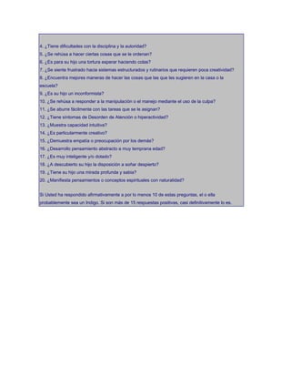 4. ¿Tiene dificultades con la disciplina y la autoridad?
5. ¿Se rehúsa a hacer ciertas cosas que se le ordenan?
6. ¿Es para su hijo una tortura esperar haciendo colas?
7. ¿Se siente frustrado hacia sistemas estructurados y rutinarios que requieren poca creatividad?
8. ¿Encuentra mejores maneras de hacer las cosas que las que les sugieren en la casa o la
escuela?
9. ¿Es su hijo un inconformista?
10. ¿Se rehúsa a responder a la manipulación o el manejo mediante el uso de la culpa?
11. ¿Se aburre fácilmente con las tareas que se le asignan?
12. ¿Tiene síntomas de Desorden de Atención o hiperactividad?
13. ¿Muestra capacidad intuitiva?
14. ¿Es particularmente creativo?
15. ¿Demuestra empatía o preocupación por los demás?
16. ¿Desarrollo pensamiento abstracto a muy temprana edad?
17. ¿Es muy inteligente y/o dotado?
18. ¿A descubierto su hijo la disposición a soñar despierto?
19. ¿Tiene su hijo una mirada profunda y sabia?
20. ¿Manifiesta pensamientos o conceptos espirituales con naturalidad?
Si Usted ha respondido afirmativamente a por lo menos 10 de estas preguntas, el o ella
probablemente sea un Indigo. Si son más de 15 respuestas positivas, casi definitivamente lo es.
 