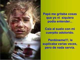 Papá me gritaba cosas
que yo ni siquiera
podía entender...
Caía al suelo con mi
cuerpito adolorido.
Perdóneme!!!, le
suplicaba varias veces,
pero de nada servía.

 