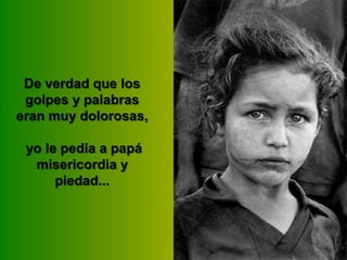 De verdad que los
golpes y palabras
eran muy dolorosas,
yo le pedía a papá
misericordia y
piedad...

 