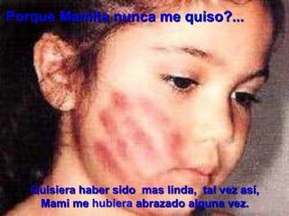 Porque Mamita nunca me quiso?...

Quisiera haber sido mas linda, tal vez así,
Mami me hubiera abrazado alguna vez.

 