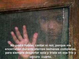 No podía hablar, cantar ni reír, porque me
encerraban durante eternas semanas completas,
para siempre despertar sola y triste en ese frio y
oscuro cuarto.

 