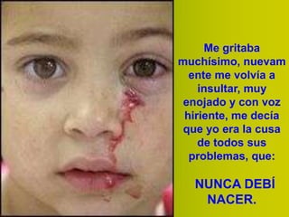 Me gritaba
muchísimo, nuevam
ente me volvía a
insultar, muy
enojado y con voz
hiriente, me decía
que yo era la cusa
de todos sus
problemas, que:

NUNCA DEBÍ
NACER.

 