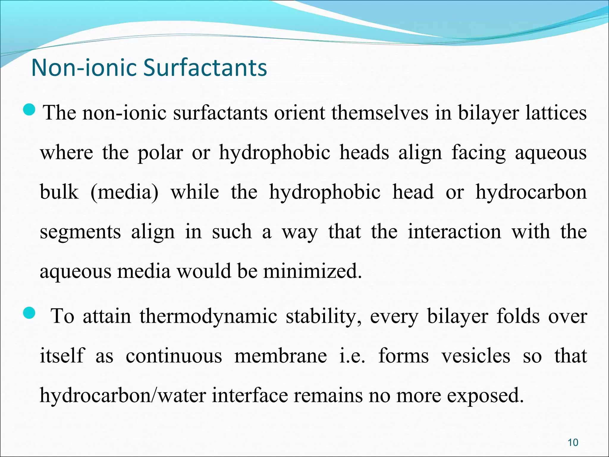 Non-ionic Surfactants
The non-ionic surfactants orient themselves in bilayer lattices

  where the polar or hydrophobic heads align facing aqueous
  bulk (media) while the hydrophobic head or hydrocarbon
  segments align in such a way that the interaction with the
  aqueous media would be minimized.
 To attain thermodynamic stability, every bilayer folds over

  itself as continuous membrane i.e. forms vesicles so that
  hydrocarbon/water interface remains no more exposed.
                                                             10
 