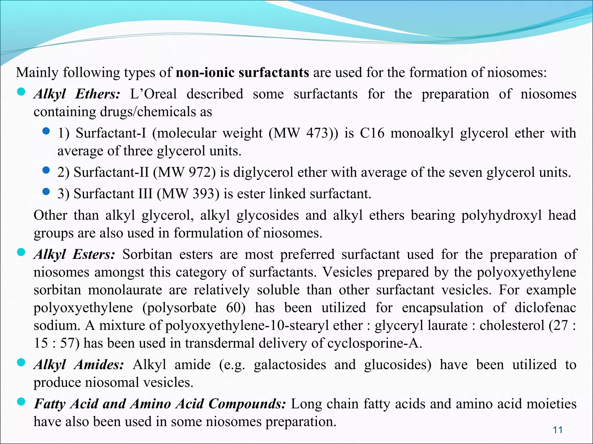 Mainly following types of non-ionic surfactants are used for the formation of niosomes:
 Alkyl Ethers: L’Oreal described some surfactants for the preparation of niosomes
  containing drugs/chemicals as
    1) Surfactant-I (molecular weight (MW 473)) is C16 monoalkyl glycerol ether with
      average of three glycerol units.
    2) Surfactant-II (MW 972) is diglycerol ether with average of the seven glycerol units.
    3) Surfactant III (MW 393) is ester linked surfactant.
  Other than alkyl glycerol, alkyl glycosides and alkyl ethers bearing polyhydroxyl head
  groups are also used in formulation of niosomes.
 Alkyl Esters: Sorbitan esters are most preferred surfactant used for the preparation of
  niosomes amongst this category of surfactants. Vesicles prepared by the polyoxyethylene
  sorbitan monolaurate are relatively soluble than other surfactant vesicles. For example
  polyoxyethylene (polysorbate 60) has been utilized for encapsulation of diclofenac
  sodium. A mixture of polyoxyethylene-10-stearyl ether : glyceryl laurate : cholesterol (27 :
  15 : 57) has been used in transdermal delivery of cyclosporine-A.
 Alkyl Amides: Alkyl amide (e.g. galactosides and glucosides) have been utilized to
  produce niosomal vesicles.
 Fatty Acid and Amino Acid Compounds: Long chain fatty acids and amino acid moieties
  have also been used in some niosomes preparation.                                       11
 