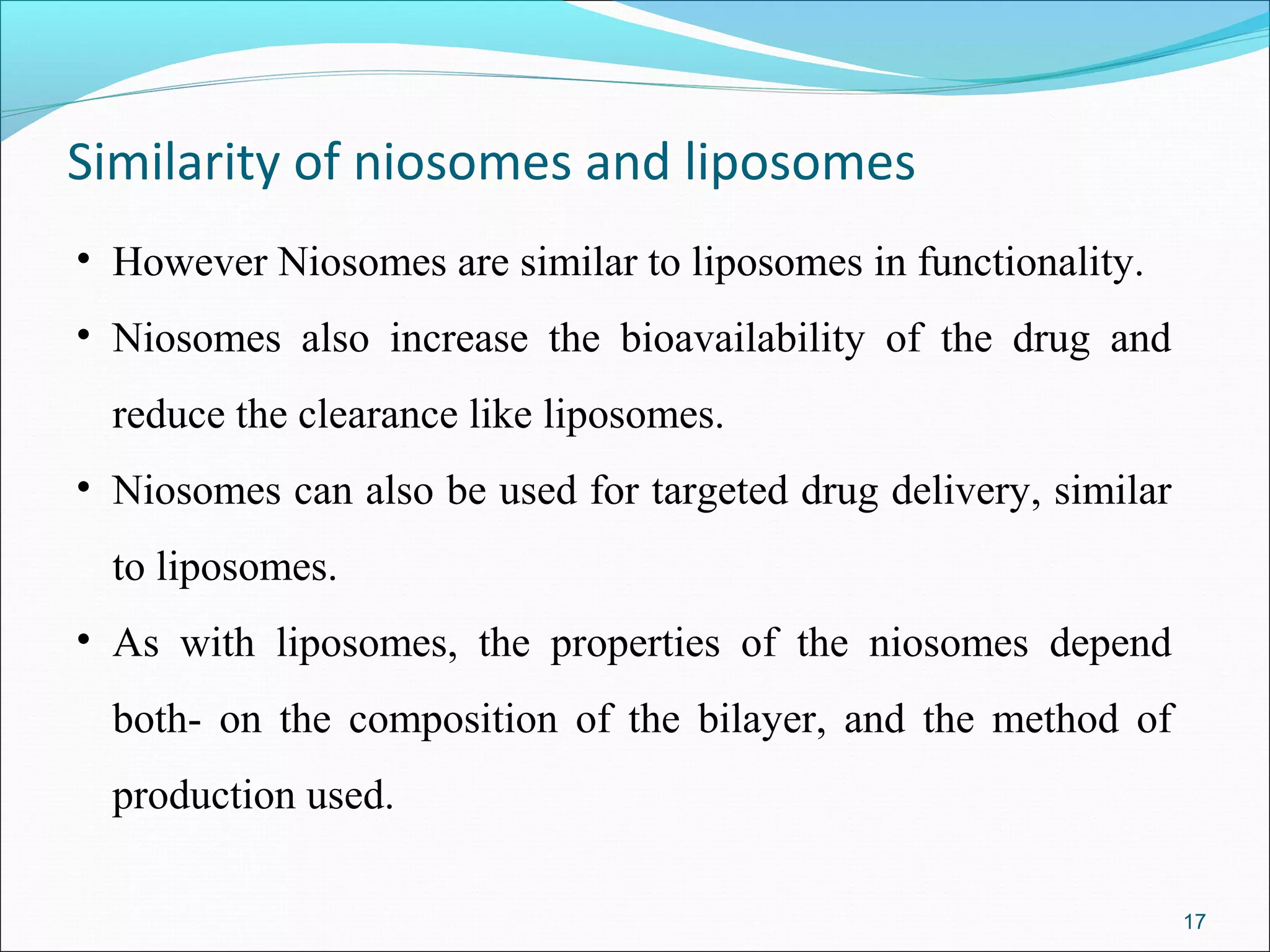 Similarity of niosomes and liposomes
• However Niosomes are similar to liposomes in functionality.
• Niosomes also increase the bioavailability of the drug and
  reduce the clearance like liposomes.
• Niosomes can also be used for targeted drug delivery, similar
  to liposomes.
• As with liposomes, the properties of the niosomes depend
  both- on the composition of the bilayer, and the method of
  production used.

                                                                  17
 