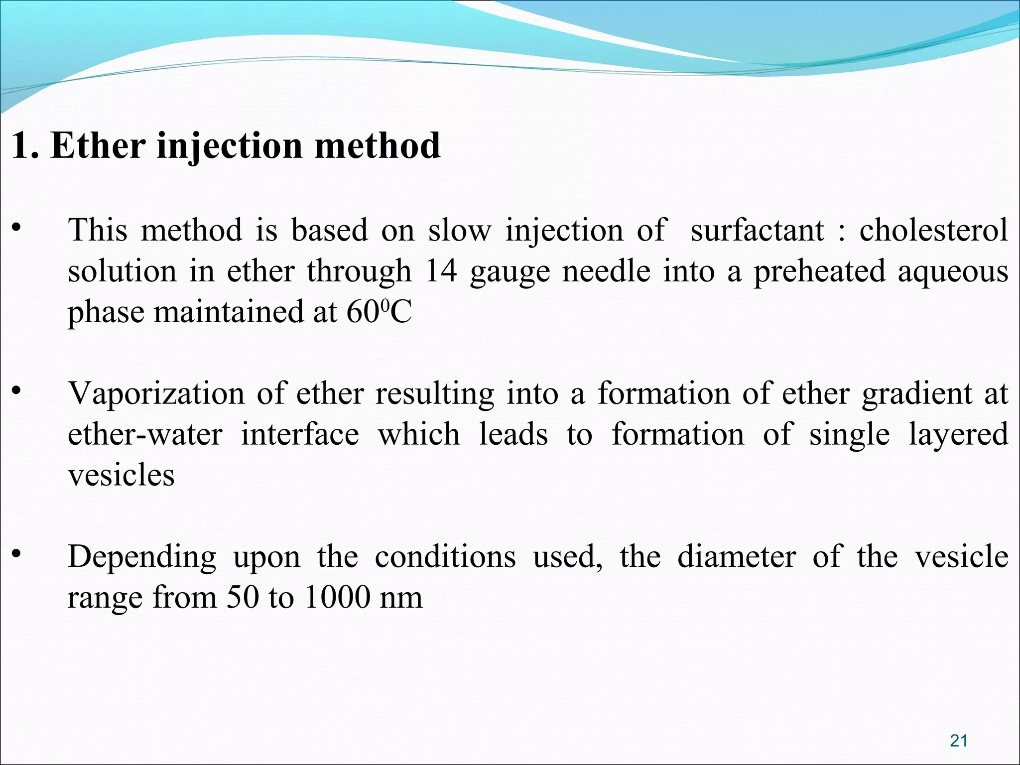 1. Ether injection method

•   This method is based on slow injection of surfactant : cholesterol
    solution in ether through 14 gauge needle into a preheated aqueous
    phase maintained at 600C

•   Vaporization of ether resulting into a formation of ether gradient at
    ether-water interface which leads to formation of single layered
    vesicles

•   Depending upon the conditions used, the diameter of the vesicle
    range from 50 to 1000 nm



                                                                    21
 