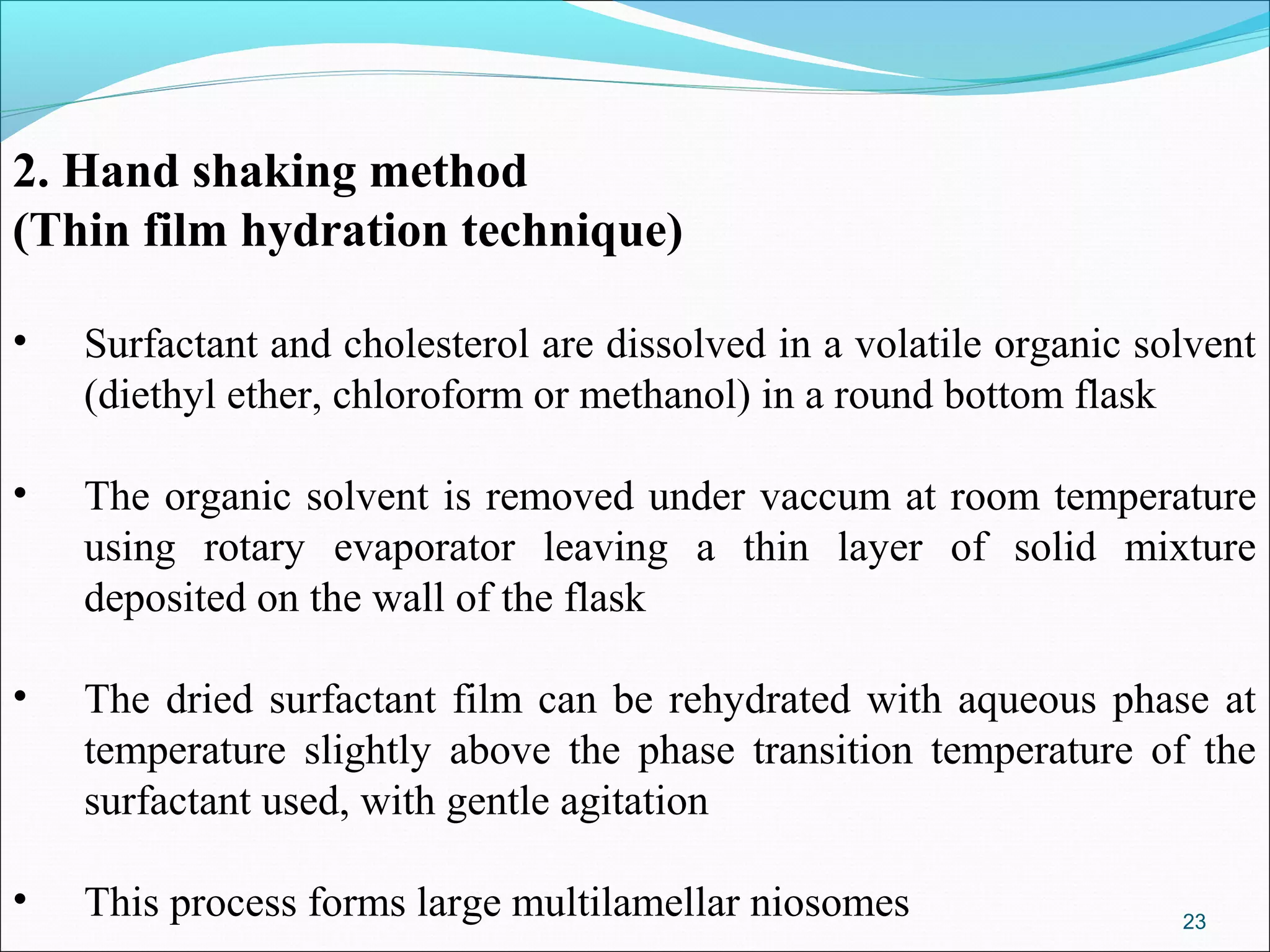 2. Hand shaking method
(Thin film hydration technique)

•   Surfactant and cholesterol are dissolved in a volatile organic solvent
    (diethyl ether, chloroform or methanol) in a round bottom flask

•   The organic solvent is removed under vaccum at room temperature
    using rotary evaporator leaving a thin layer of solid mixture
    deposited on the wall of the flask

•   The dried surfactant film can be rehydrated with aqueous phase at
    temperature slightly above the phase transition temperature of the
    surfactant used, with gentle agitation

•   This process forms large multilamellar niosomes                  23
 