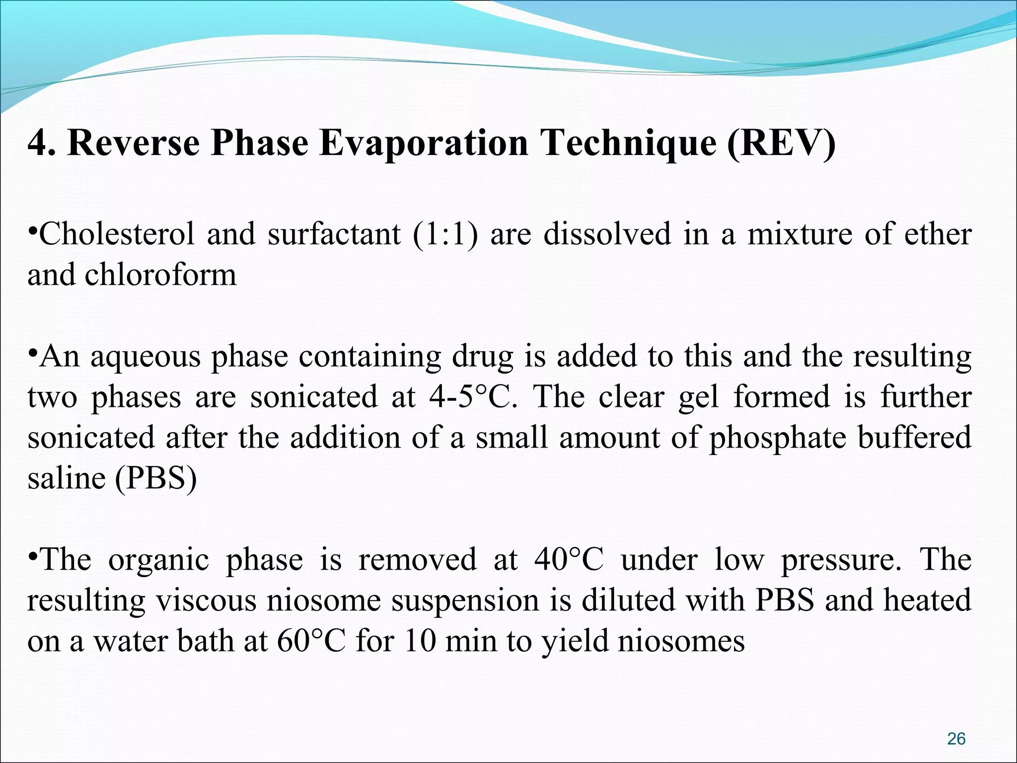 4. Reverse Phase Evaporation Technique (REV)

•Cholesterol and surfactant (1:1) are dissolved in a mixture of ether
and chloroform

•An aqueous phase containing drug is added to this and the resulting
two phases are sonicated at 4-5°C. The clear gel formed is further
sonicated after the addition of a small amount of phosphate buffered
saline (PBS)

•The organic phase is removed at 40°C under low pressure. The
resulting viscous niosome suspension is diluted with PBS and heated
on a water bath at 60°C for 10 min to yield niosomes

                                                                   26
 