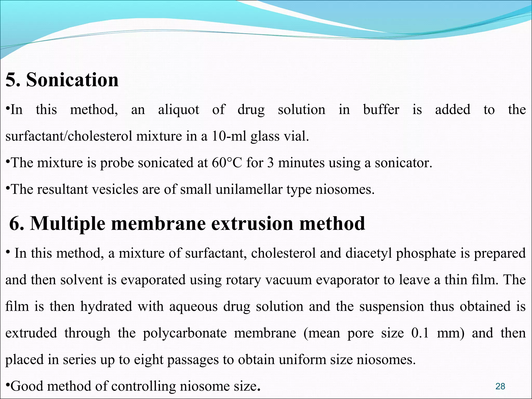 5. Sonication
•In this method, an aliquot of drug solution in buffer is added to the
surfactant/cholesterol mixture in a 10-ml glass vial.
•The mixture is probe sonicated at 60°C for 3 minutes using a sonicator.
•The resultant vesicles are of small unilamellar type niosomes.

6. Multiple membrane extrusion method
• In this method, a mixture of surfactant, cholesterol and diacetyl phosphate is prepared
and then solvent is evaporated using rotary vacuum evaporator to leave a thin ﬁlm. The
ﬁlm is then hydrated with aqueous drug solution and the suspension thus obtained is
extruded through the polycarbonate membrane (mean pore size 0.1 mm) and then
placed in series up to eight passages to obtain uniform size niosomes.
•Good method of controlling niosome size.                                          28
 