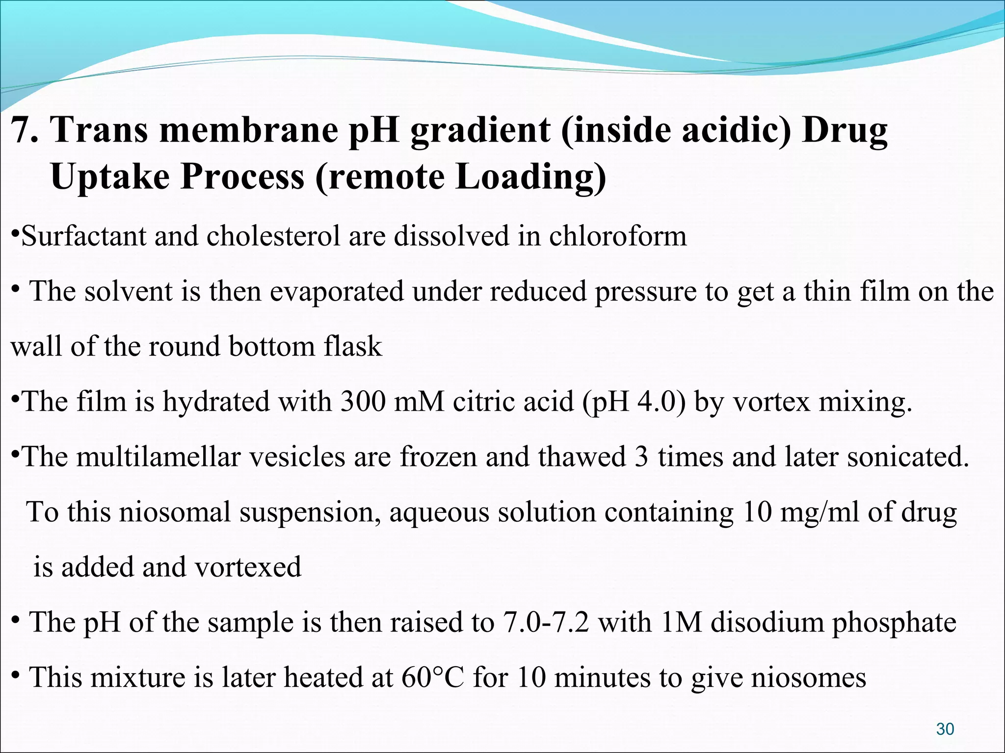 7. Trans membrane pH gradient (inside acidic) Drug
   Uptake Process (remote Loading)
•Surfactant and cholesterol are dissolved in chloroform
• The solvent is then evaporated under reduced pressure to get a thin film on the
wall of the round bottom flask
•The film is hydrated with 300 mM citric acid (pH 4.0) by vortex mixing.
•The multilamellar vesicles are frozen and thawed 3 times and later sonicated.
 To this niosomal suspension, aqueous solution containing 10 mg/ml of drug
 is added and vortexed
• The pH of the sample is then raised to 7.0-7.2 with 1M disodium phosphate
• This mixture is later heated at 60°C for 10 minutes to give niosomes
                                                                            30
 