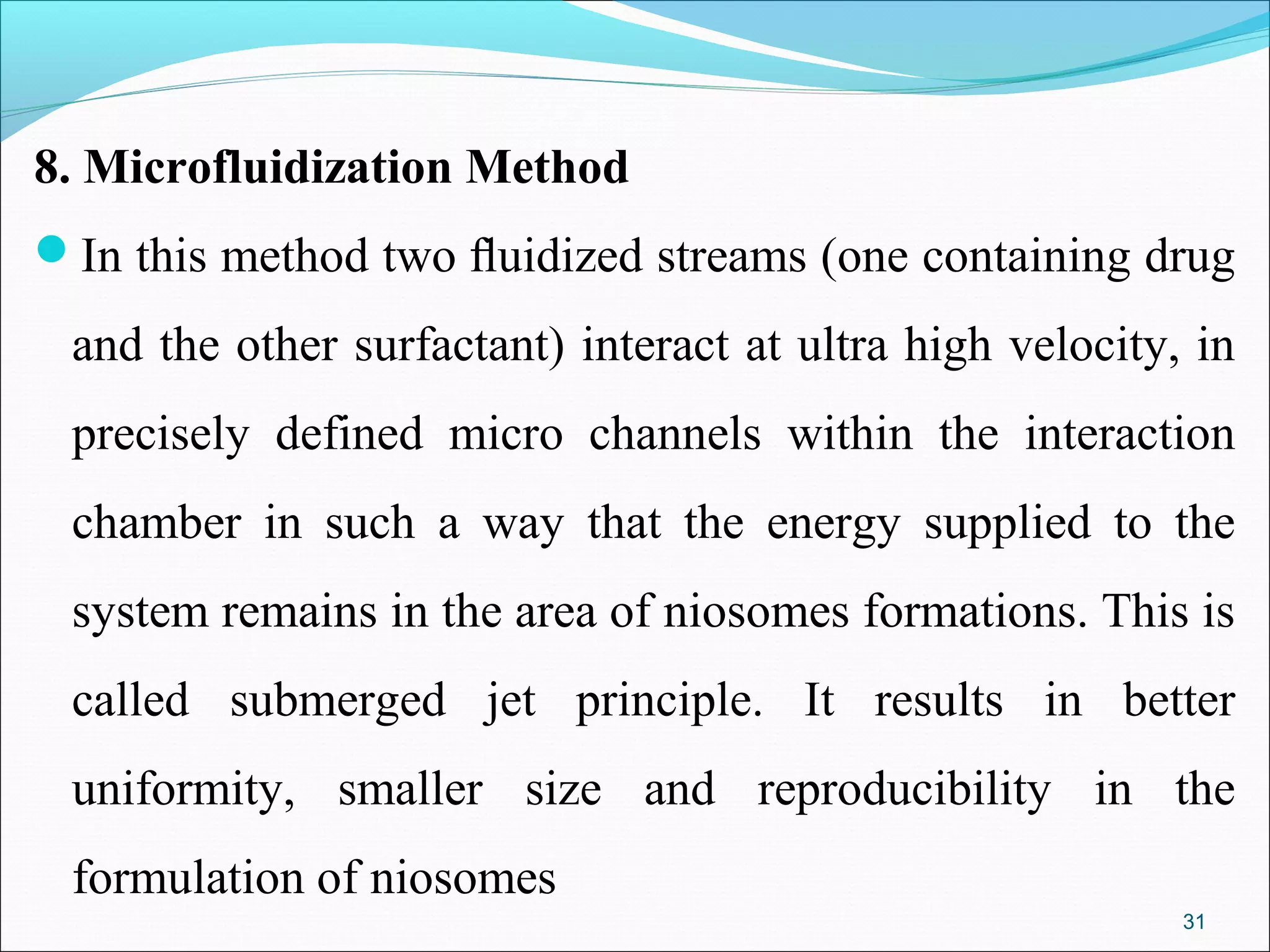 8. Microfluidization Method
In this method two ﬂuidized streams (one containing drug

 and the other surfactant) interact at ultra high velocity, in
 precisely defined micro channels within the interaction
 chamber in such a way that the energy supplied to the
 system remains in the area of niosomes formations. This is
 called submerged jet principle. It results in better
 uniformity, smaller size and reproducibility in the
 formulation of niosomes
                                                           31
 