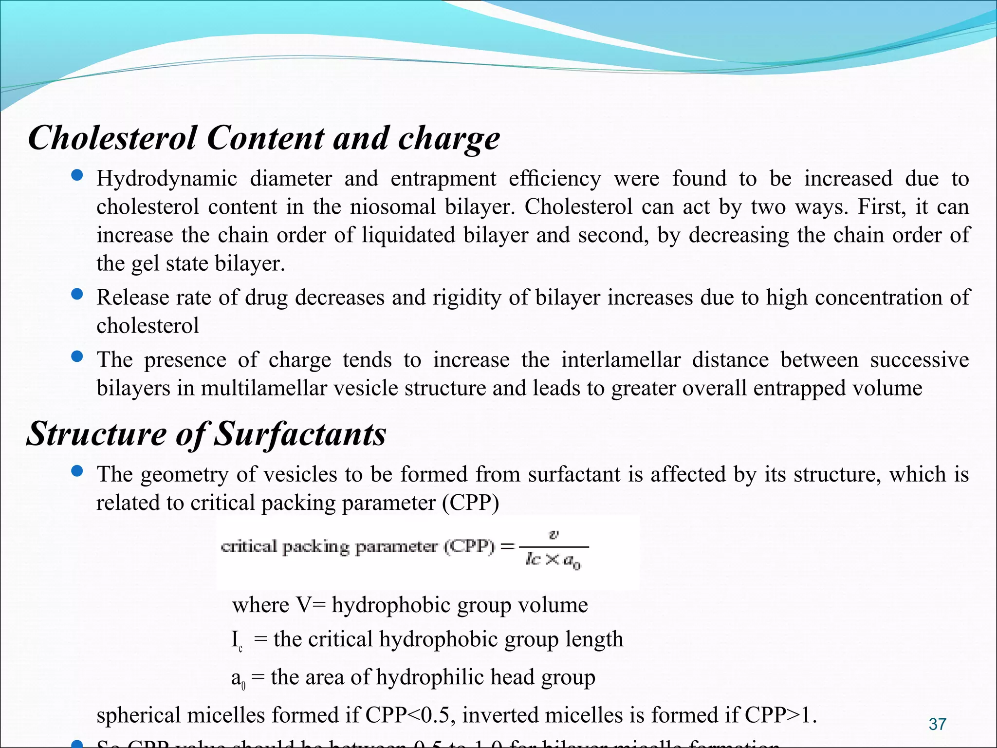 Cholesterol Content and charge
   Hydrodynamic diameter and entrapment efﬁciency were found to be increased due to
    cholesterol content in the niosomal bilayer. Cholesterol can act by two ways. First, it can
    increase the chain order of liquidated bilayer and second, by decreasing the chain order of
    the gel state bilayer.
   Release rate of drug decreases and rigidity of bilayer increases due to high concentration of
    cholesterol
   The presence of charge tends to increase the interlamellar distance between successive
    bilayers in multilamellar vesicle structure and leads to greater overall entrapped volume

Structure of Surfactants
   The geometry of vesicles to be formed from surfactant is affected by its structure, which is
    related to critical packing parameter (CPP)



                   where V= hydrophobic group volume
                   Ic = the critical hydrophobic group length
                   a0 = the area of hydrophilic head group
    spherical micelles formed if CPP<0.5, inverted micelles is formed if CPP>1.             37
 