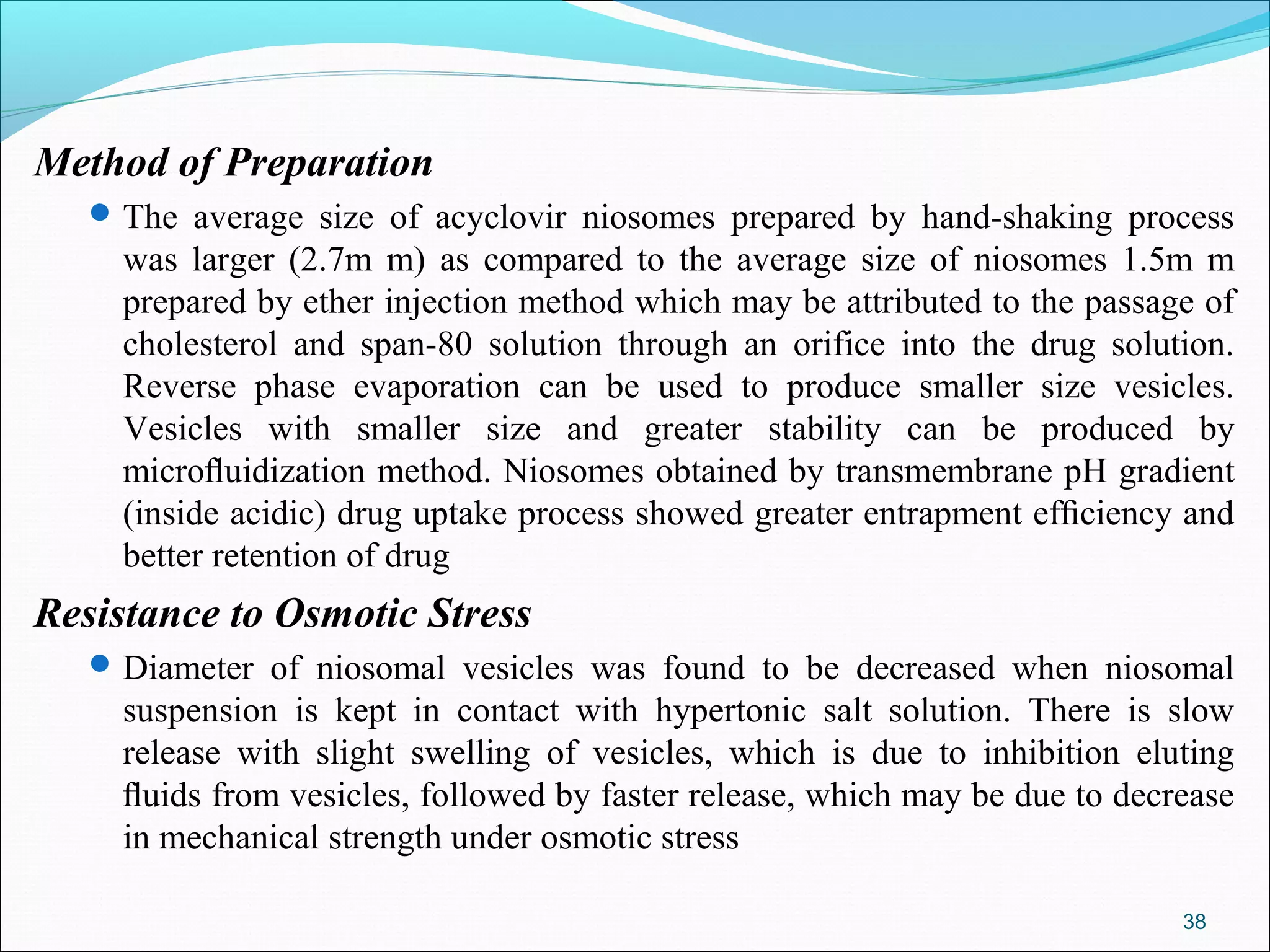 Method of Preparation
    The average size of acyclovir niosomes prepared by hand-shaking process
     was larger (2.7m m) as compared to the average size of niosomes 1.5m m
     prepared by ether injection method which may be attributed to the passage of
     cholesterol and span-80 solution through an orifice into the drug solution.
     Reverse phase evaporation can be used to produce smaller size vesicles.
     Vesicles with smaller size and greater stability can be produced by
     microﬂuidization method. Niosomes obtained by transmembrane pH gradient
     (inside acidic) drug uptake process showed greater entrapment efﬁciency and
     better retention of drug
Resistance to Osmotic Stress
    Diameter of niosomal vesicles was found to be decreased when niosomal
     suspension is kept in contact with hypertonic salt solution. There is slow
     release with slight swelling of vesicles, which is due to inhibition eluting
     ﬂuids from vesicles, followed by faster release, which may be due to decrease
     in mechanical strength under osmotic stress

                                                                              38
 