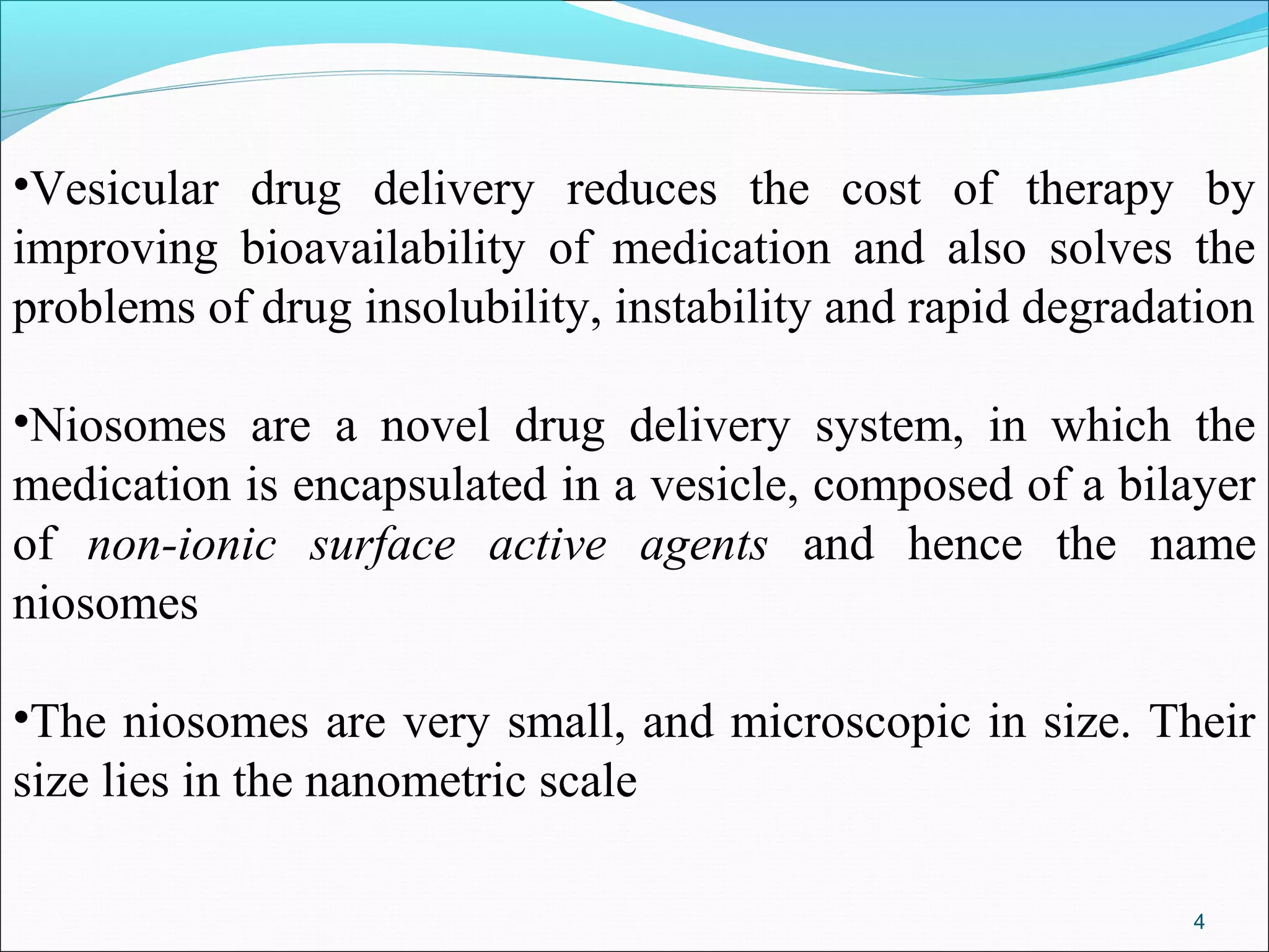 •Vesicular drug delivery reduces the cost of therapy by
improving bioavailability of medication and also solves the
problems of drug insolubility, instability and rapid degradation

•Niosomes are a novel drug delivery system, in which the
medication is encapsulated in a vesicle, composed of a bilayer
of non-ionic surface active agents and hence the name
niosomes

•The niosomes are very small, and microscopic in size. Their
size lies in the nanometric scale

                                                            4
 