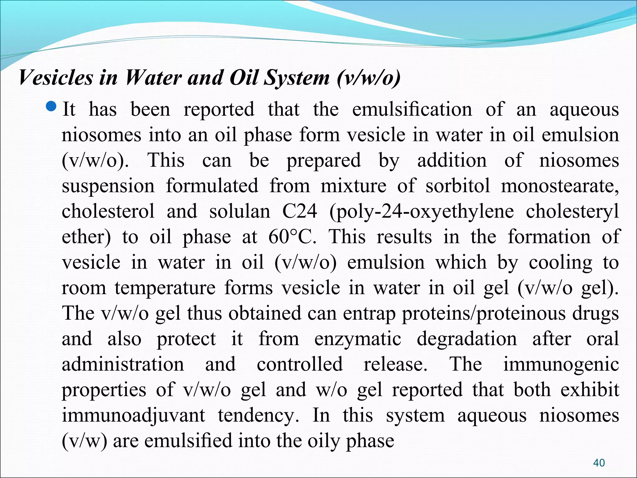 Vesicles in Water and Oil System (v/w/o)
  It has been reported that the emulsiﬁcation of an aqueous
    niosomes into an oil phase form vesicle in water in oil emulsion
    (v/w/o). This can be prepared by addition of niosomes
    suspension formulated from mixture of sorbitol monostearate,
    cholesterol and solulan C24 (poly-24-oxyethylene cholesteryl
    ether) to oil phase at 60°C. This results in the formation of
    vesicle in water in oil (v/w/o) emulsion which by cooling to
    room temperature forms vesicle in water in oil gel (v/w/o gel).
    The v/w/o gel thus obtained can entrap proteins/proteinous drugs
    and also protect it from enzymatic degradation after oral
    administration and controlled release. The immunogenic
    properties of v/w/o gel and w/o gel reported that both exhibit
    immunoadjuvant tendency. In this system aqueous niosomes
    (v/w) are emulsiﬁed into the oily phase
                                                                40
 
