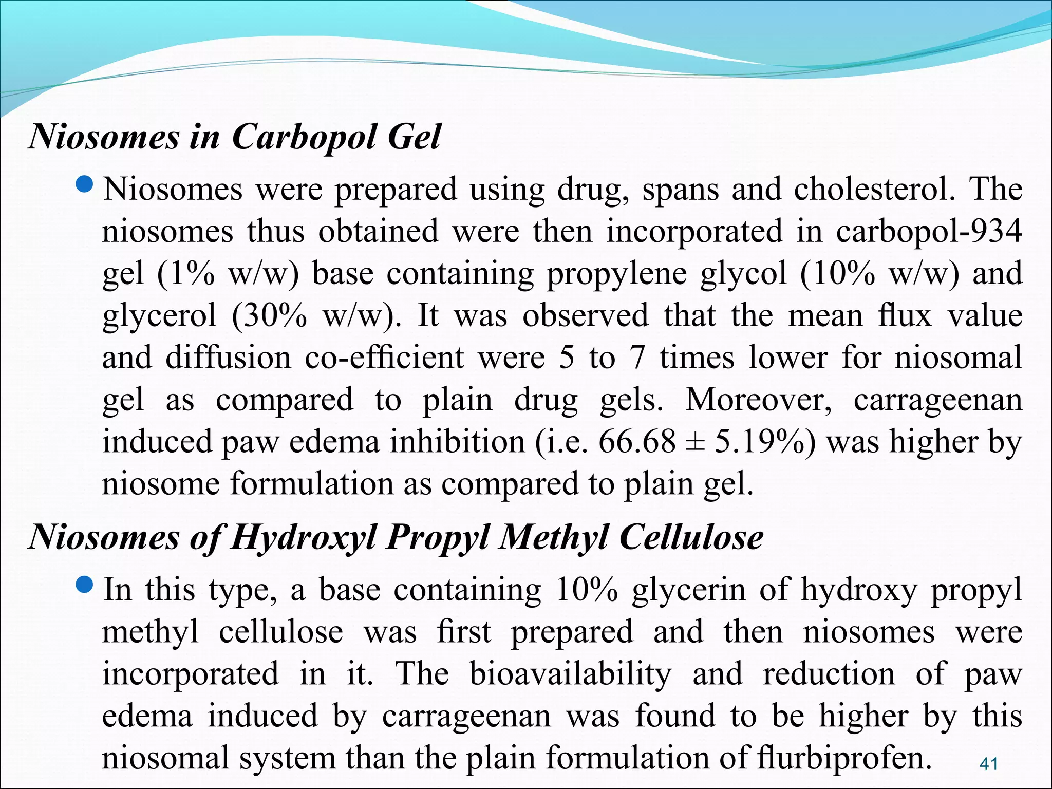 Niosomes in Carbopol Gel
  Niosomes were prepared using drug, spans and cholesterol. The
    niosomes thus obtained were then incorporated in carbopol-934
    gel (1% w/w) base containing propylene glycol (10% w/w) and
    glycerol (30% w/w). It was observed that the mean ﬂux value
    and diffusion co-efﬁcient were 5 to 7 times lower for niosomal
    gel as compared to plain drug gels. Moreover, carrageenan
    induced paw edema inhibition (i.e. 66.68 ± 5.19%) was higher by
    niosome formulation as compared to plain gel.
Niosomes of Hydroxyl Propyl Methyl Cellulose
  In this type, a base containing 10% glycerin of hydroxy propyl
    methyl cellulose was ﬁrst prepared and then niosomes were
    incorporated in it. The bioavailability and reduction of paw
    edema induced by carrageenan was found to be higher by this
    niosomal system than the plain formulation of ﬂurbiprofen. 41
 