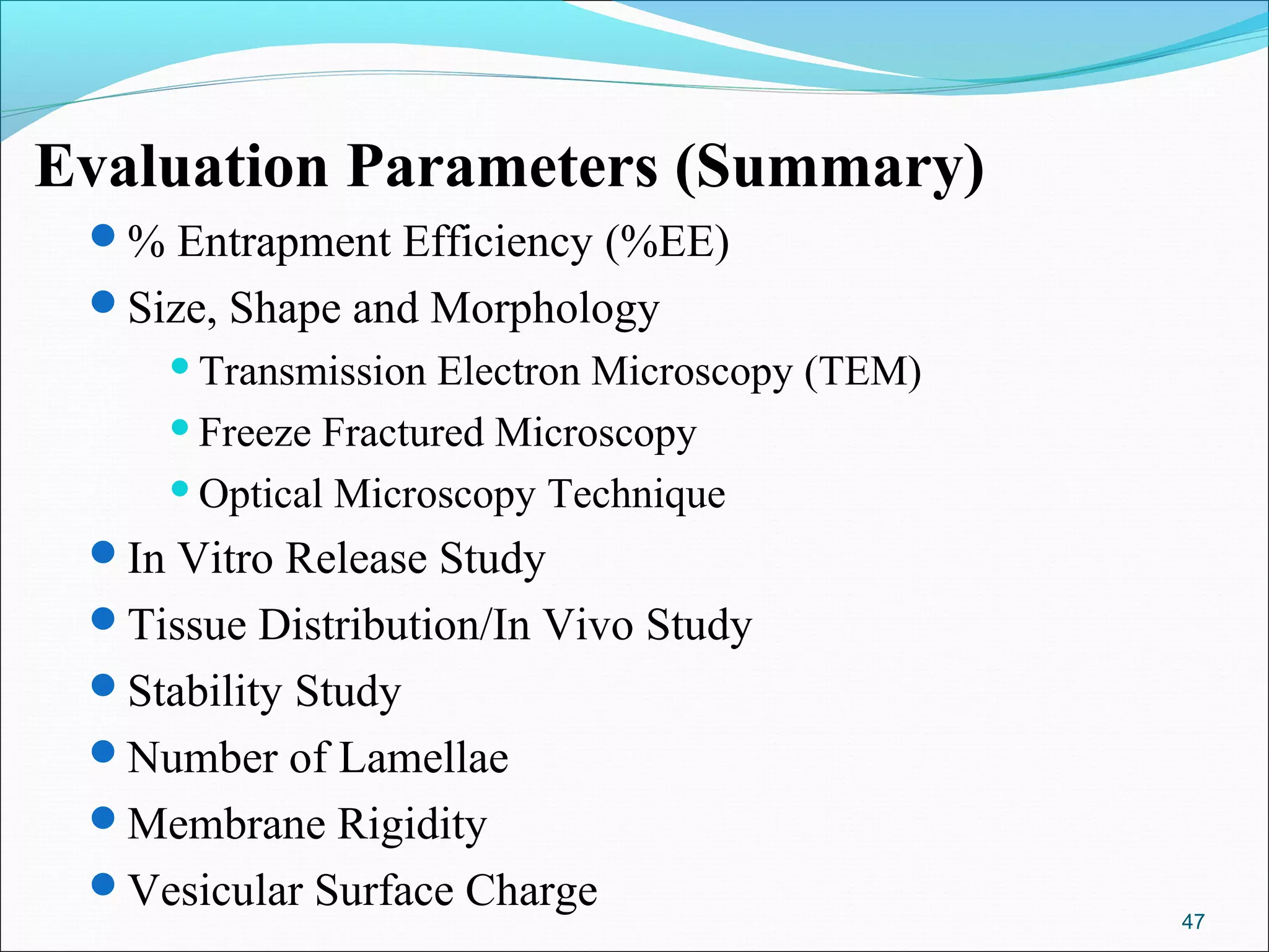 Evaluation Parameters (Summary)
 % Entrapment Efficiency (%EE)
 Size, Shape and Morphology
      Transmission Electron Microscopy (TEM)
      Freeze Fractured Microscopy

      Optical Microscopy Technique

 In Vitro Release Study
 Tissue Distribution/In Vivo Study
 Stability Study
 Number of Lamellae
 Membrane Rigidity
 Vesicular Surface Charge
                                                47
 