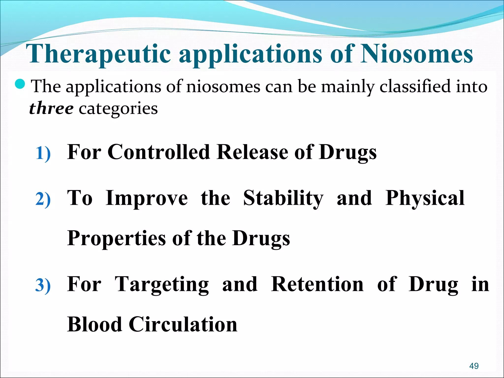 Therapeutic applications of Niosomes
The applications of niosomes can be mainly classified into
 three categories

  1) For Controlled Release of Drugs

  2) To Improve the Stability and Physical

      Properties of the Drugs

  3) For Targeting and Retention of Drug in

      Blood Circulation
                                                        49
 